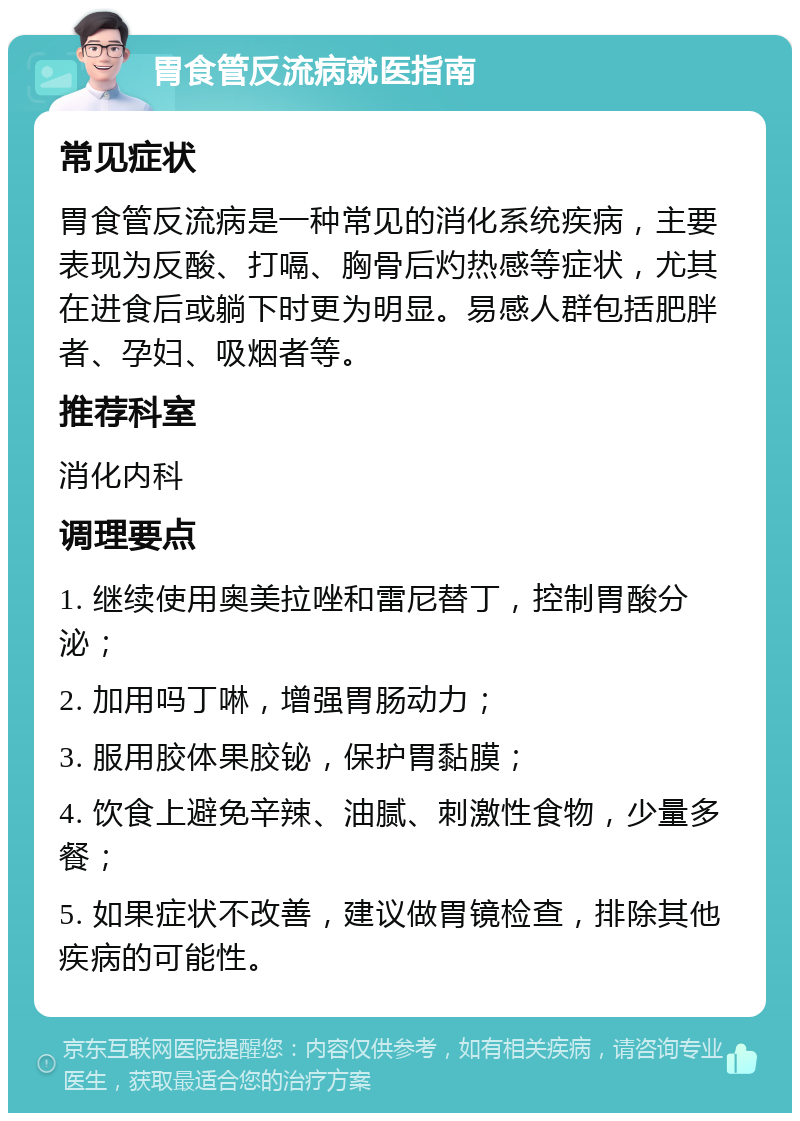 胃食管反流病就医指南 常见症状 胃食管反流病是一种常见的消化系统疾病，主要表现为反酸、打嗝、胸骨后灼热感等症状，尤其在进食后或躺下时更为明显。易感人群包括肥胖者、孕妇、吸烟者等。 推荐科室 消化内科 调理要点 1. 继续使用奥美拉唑和雷尼替丁，控制胃酸分泌； 2. 加用吗丁啉，增强胃肠动力； 3. 服用胶体果胶铋，保护胃黏膜； 4. 饮食上避免辛辣、油腻、刺激性食物，少量多餐； 5. 如果症状不改善，建议做胃镜检查，排除其他疾病的可能性。