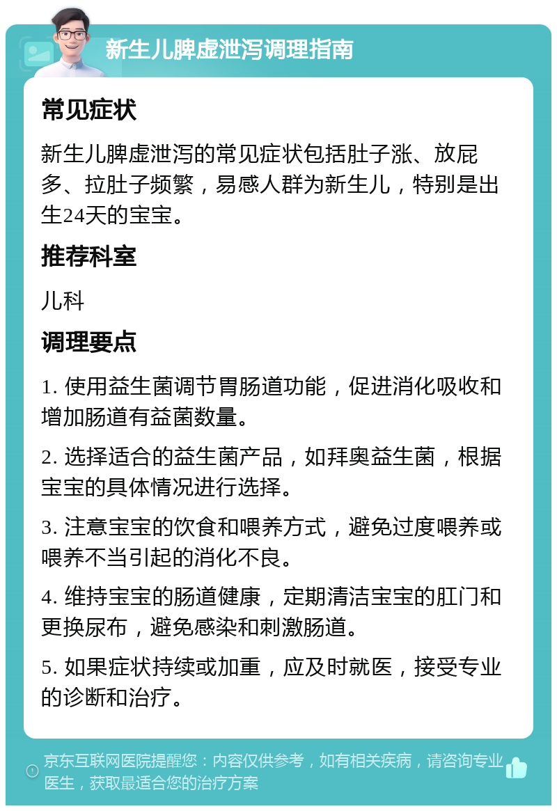 新生儿脾虚泄泻调理指南 常见症状 新生儿脾虚泄泻的常见症状包括肚子涨、放屁多、拉肚子频繁，易感人群为新生儿，特别是出生24天的宝宝。 推荐科室 儿科 调理要点 1. 使用益生菌调节胃肠道功能，促进消化吸收和增加肠道有益菌数量。 2. 选择适合的益生菌产品，如拜奥益生菌，根据宝宝的具体情况进行选择。 3. 注意宝宝的饮食和喂养方式，避免过度喂养或喂养不当引起的消化不良。 4. 维持宝宝的肠道健康，定期清洁宝宝的肛门和更换尿布，避免感染和刺激肠道。 5. 如果症状持续或加重，应及时就医，接受专业的诊断和治疗。