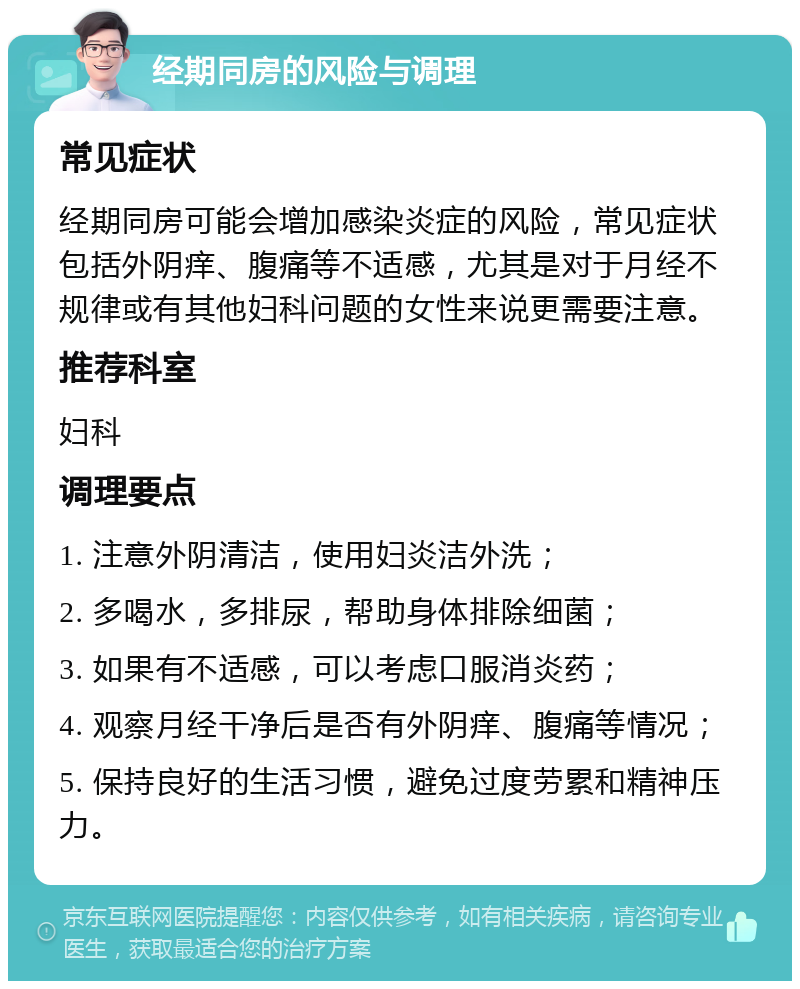 经期同房的风险与调理 常见症状 经期同房可能会增加感染炎症的风险，常见症状包括外阴痒、腹痛等不适感，尤其是对于月经不规律或有其他妇科问题的女性来说更需要注意。 推荐科室 妇科 调理要点 1. 注意外阴清洁，使用妇炎洁外洗； 2. 多喝水，多排尿，帮助身体排除细菌； 3. 如果有不适感，可以考虑口服消炎药； 4. 观察月经干净后是否有外阴痒、腹痛等情况； 5. 保持良好的生活习惯，避免过度劳累和精神压力。