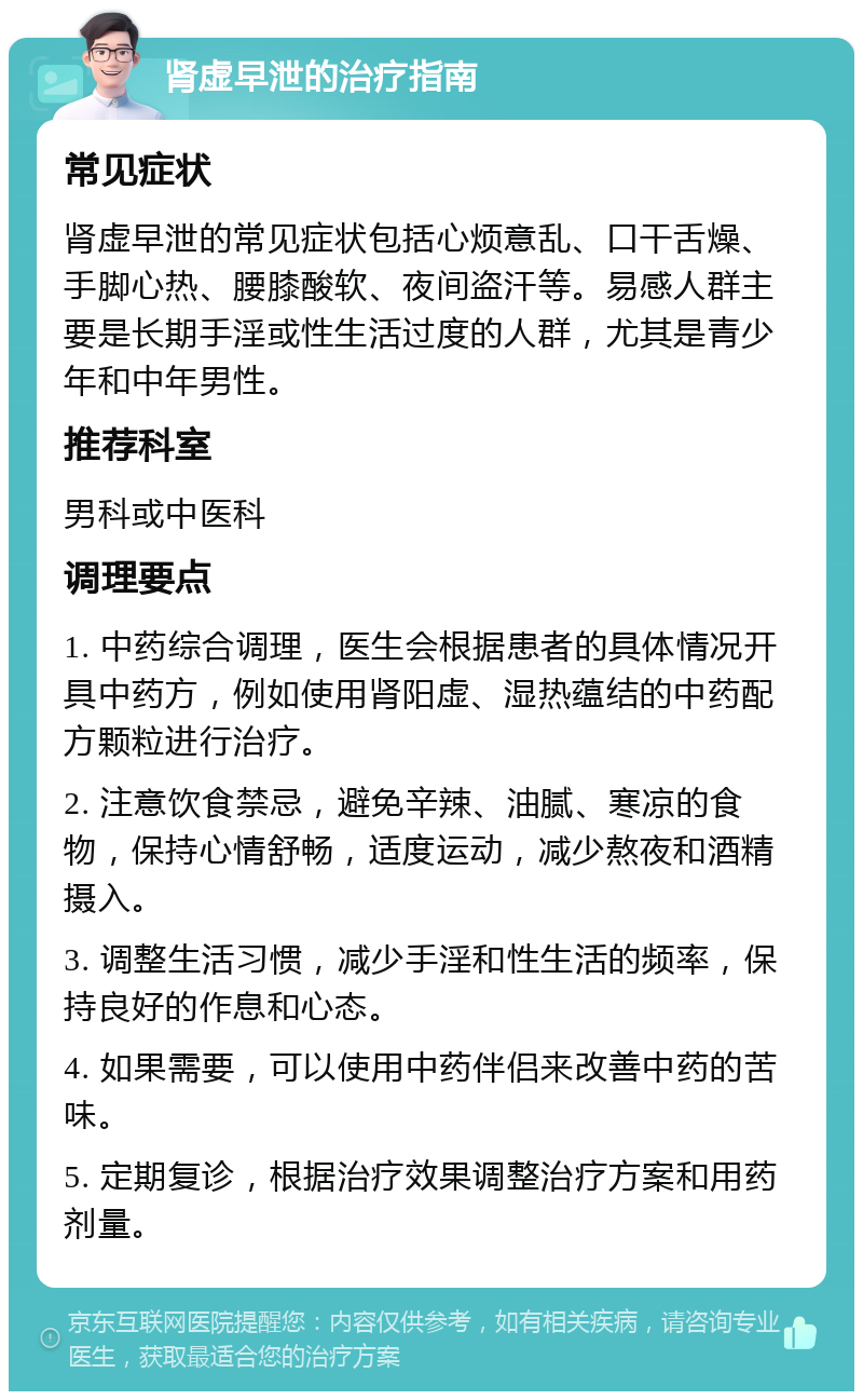 肾虚早泄的治疗指南 常见症状 肾虚早泄的常见症状包括心烦意乱、口干舌燥、手脚心热、腰膝酸软、夜间盗汗等。易感人群主要是长期手淫或性生活过度的人群，尤其是青少年和中年男性。 推荐科室 男科或中医科 调理要点 1. 中药综合调理，医生会根据患者的具体情况开具中药方，例如使用肾阳虚、湿热蕴结的中药配方颗粒进行治疗。 2. 注意饮食禁忌，避免辛辣、油腻、寒凉的食物，保持心情舒畅，适度运动，减少熬夜和酒精摄入。 3. 调整生活习惯，减少手淫和性生活的频率，保持良好的作息和心态。 4. 如果需要，可以使用中药伴侣来改善中药的苦味。 5. 定期复诊，根据治疗效果调整治疗方案和用药剂量。