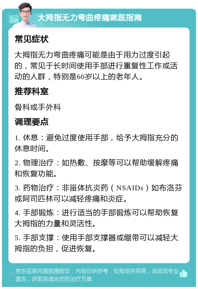 大拇指无力弯曲疼痛就医指南 常见症状 大拇指无力弯曲疼痛可能是由于用力过度引起的，常见于长时间使用手部进行重复性工作或活动的人群，特别是60岁以上的老年人。 推荐科室 骨科或手外科 调理要点 1. 休息：避免过度使用手部，给予大拇指充分的休息时间。 2. 物理治疗：如热敷、按摩等可以帮助缓解疼痛和恢复功能。 3. 药物治疗：非甾体抗炎药（NSAIDs）如布洛芬或阿司匹林可以减轻疼痛和炎症。 4. 手部锻炼：进行适当的手部锻炼可以帮助恢复大拇指的力量和灵活性。 5. 手部支撑：使用手部支撑器或绷带可以减轻大拇指的负担，促进恢复。