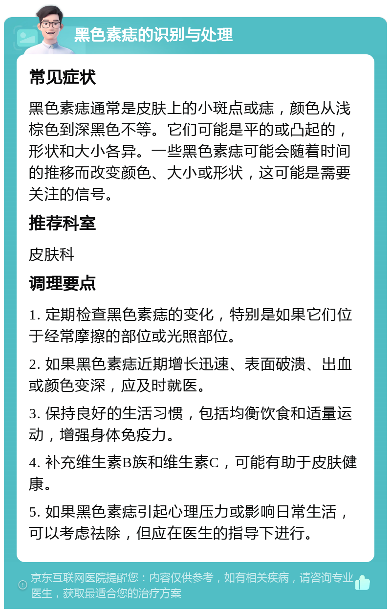 黑色素痣的识别与处理 常见症状 黑色素痣通常是皮肤上的小斑点或痣，颜色从浅棕色到深黑色不等。它们可能是平的或凸起的，形状和大小各异。一些黑色素痣可能会随着时间的推移而改变颜色、大小或形状，这可能是需要关注的信号。 推荐科室 皮肤科 调理要点 1. 定期检查黑色素痣的变化，特别是如果它们位于经常摩擦的部位或光照部位。 2. 如果黑色素痣近期增长迅速、表面破溃、出血或颜色变深，应及时就医。 3. 保持良好的生活习惯，包括均衡饮食和适量运动，增强身体免疫力。 4. 补充维生素B族和维生素C，可能有助于皮肤健康。 5. 如果黑色素痣引起心理压力或影响日常生活，可以考虑祛除，但应在医生的指导下进行。