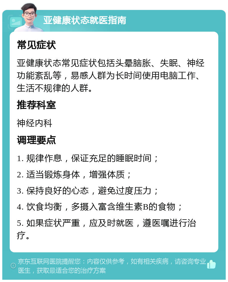 亚健康状态就医指南 常见症状 亚健康状态常见症状包括头晕脑胀、失眠、神经功能紊乱等，易感人群为长时间使用电脑工作、生活不规律的人群。 推荐科室 神经内科 调理要点 1. 规律作息，保证充足的睡眠时间； 2. 适当锻炼身体，增强体质； 3. 保持良好的心态，避免过度压力； 4. 饮食均衡，多摄入富含维生素B的食物； 5. 如果症状严重，应及时就医，遵医嘱进行治疗。