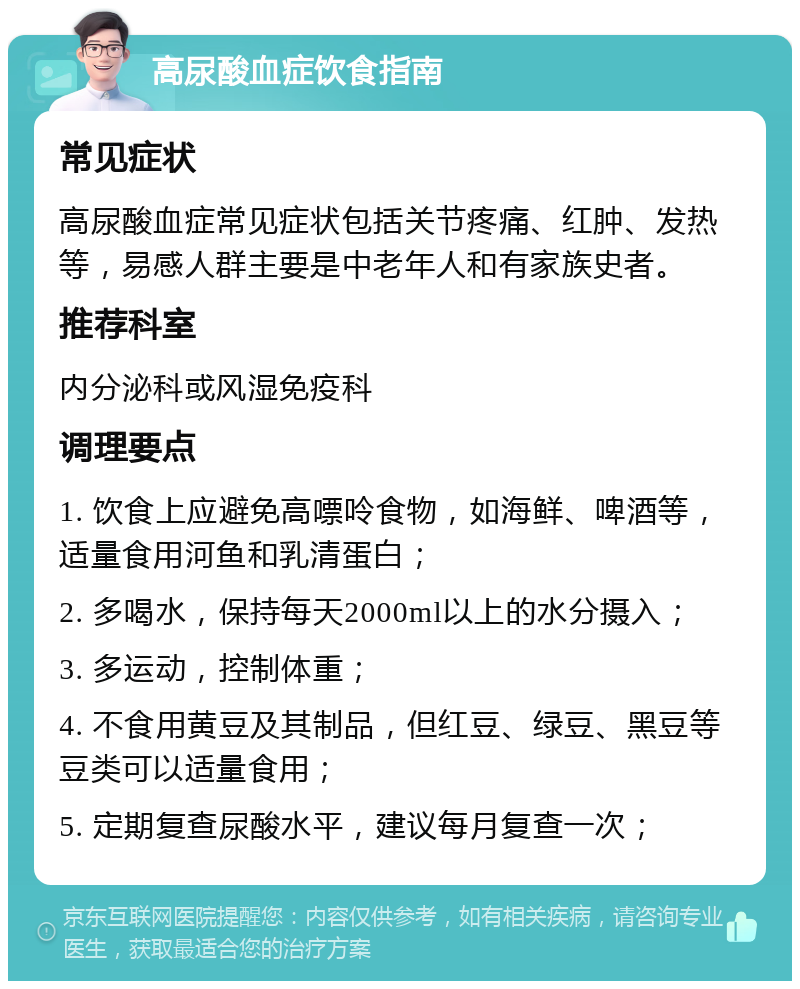 高尿酸血症饮食指南 常见症状 高尿酸血症常见症状包括关节疼痛、红肿、发热等，易感人群主要是中老年人和有家族史者。 推荐科室 内分泌科或风湿免疫科 调理要点 1. 饮食上应避免高嘌呤食物，如海鲜、啤酒等，适量食用河鱼和乳清蛋白； 2. 多喝水，保持每天2000ml以上的水分摄入； 3. 多运动，控制体重； 4. 不食用黄豆及其制品，但红豆、绿豆、黑豆等豆类可以适量食用； 5. 定期复查尿酸水平，建议每月复查一次；