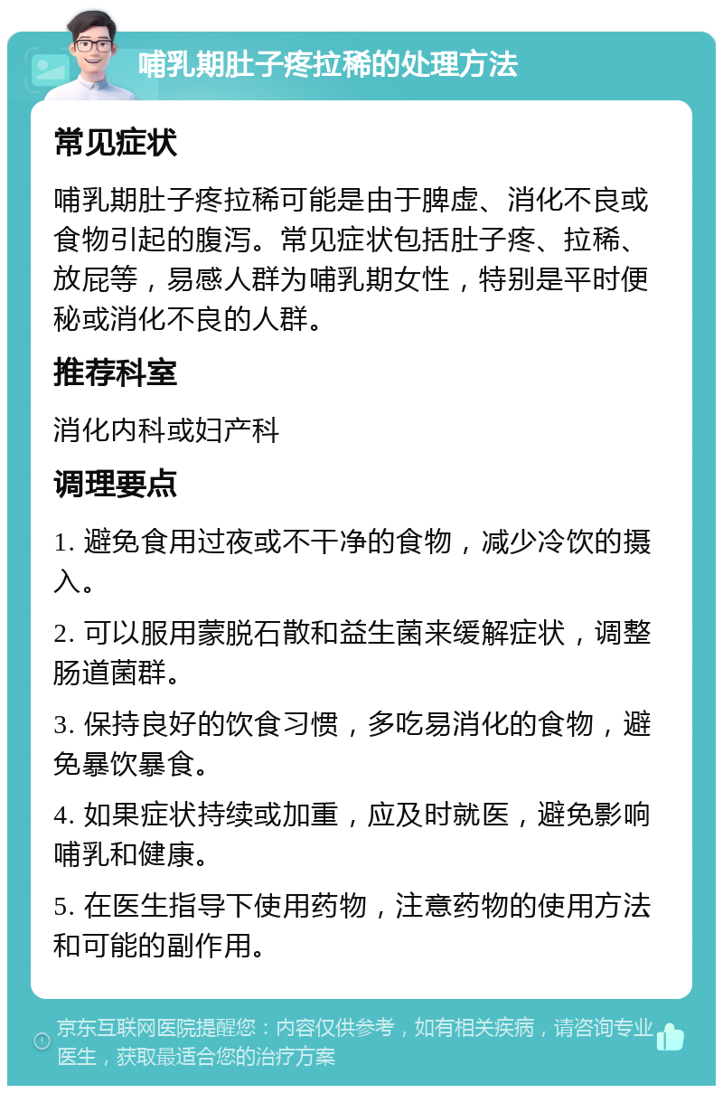 哺乳期肚子疼拉稀的处理方法 常见症状 哺乳期肚子疼拉稀可能是由于脾虚、消化不良或食物引起的腹泻。常见症状包括肚子疼、拉稀、放屁等，易感人群为哺乳期女性，特别是平时便秘或消化不良的人群。 推荐科室 消化内科或妇产科 调理要点 1. 避免食用过夜或不干净的食物，减少冷饮的摄入。 2. 可以服用蒙脱石散和益生菌来缓解症状，调整肠道菌群。 3. 保持良好的饮食习惯，多吃易消化的食物，避免暴饮暴食。 4. 如果症状持续或加重，应及时就医，避免影响哺乳和健康。 5. 在医生指导下使用药物，注意药物的使用方法和可能的副作用。