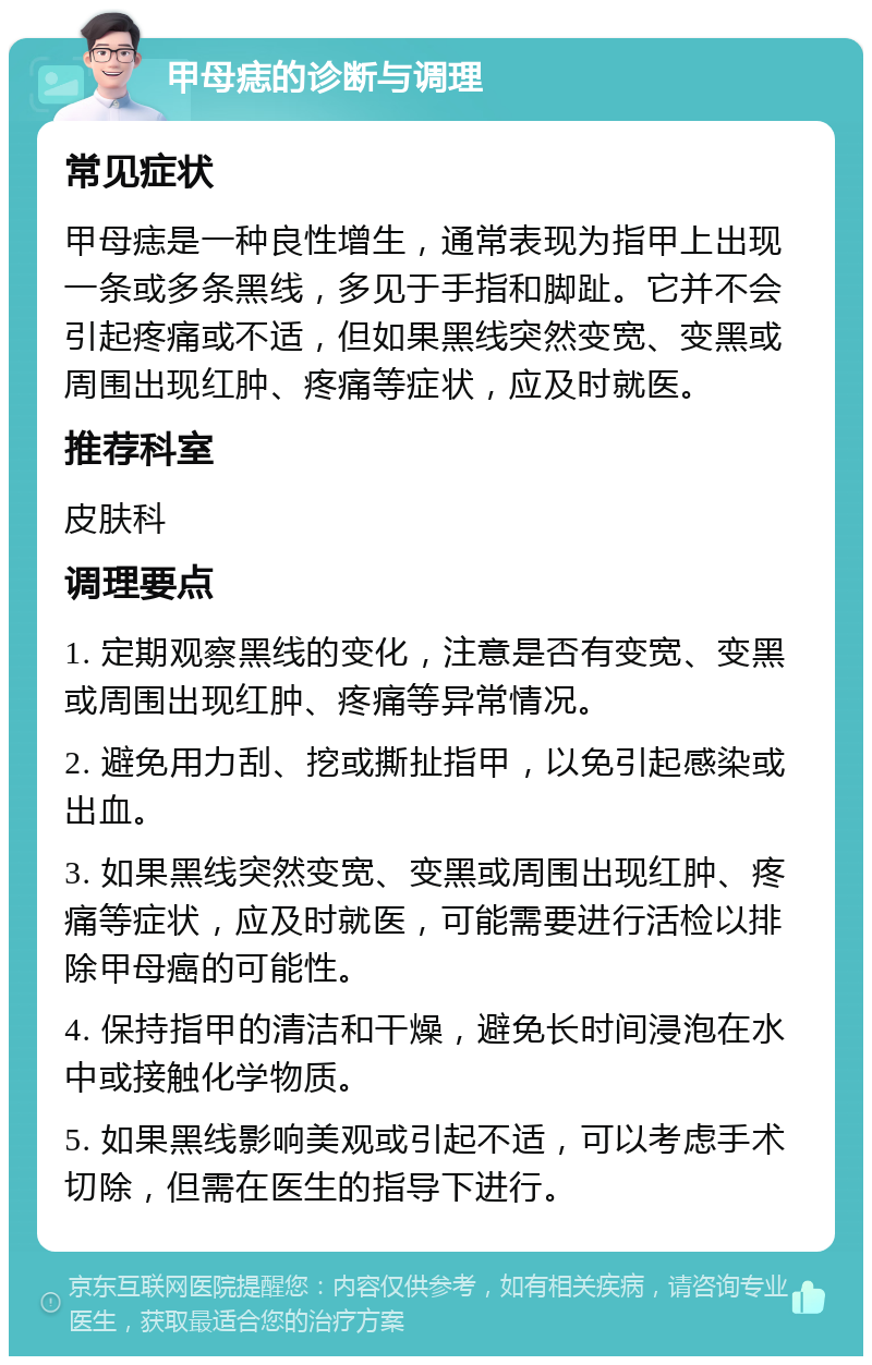 甲母痣的诊断与调理 常见症状 甲母痣是一种良性增生，通常表现为指甲上出现一条或多条黑线，多见于手指和脚趾。它并不会引起疼痛或不适，但如果黑线突然变宽、变黑或周围出现红肿、疼痛等症状，应及时就医。 推荐科室 皮肤科 调理要点 1. 定期观察黑线的变化，注意是否有变宽、变黑或周围出现红肿、疼痛等异常情况。 2. 避免用力刮、挖或撕扯指甲，以免引起感染或出血。 3. 如果黑线突然变宽、变黑或周围出现红肿、疼痛等症状，应及时就医，可能需要进行活检以排除甲母癌的可能性。 4. 保持指甲的清洁和干燥，避免长时间浸泡在水中或接触化学物质。 5. 如果黑线影响美观或引起不适，可以考虑手术切除，但需在医生的指导下进行。