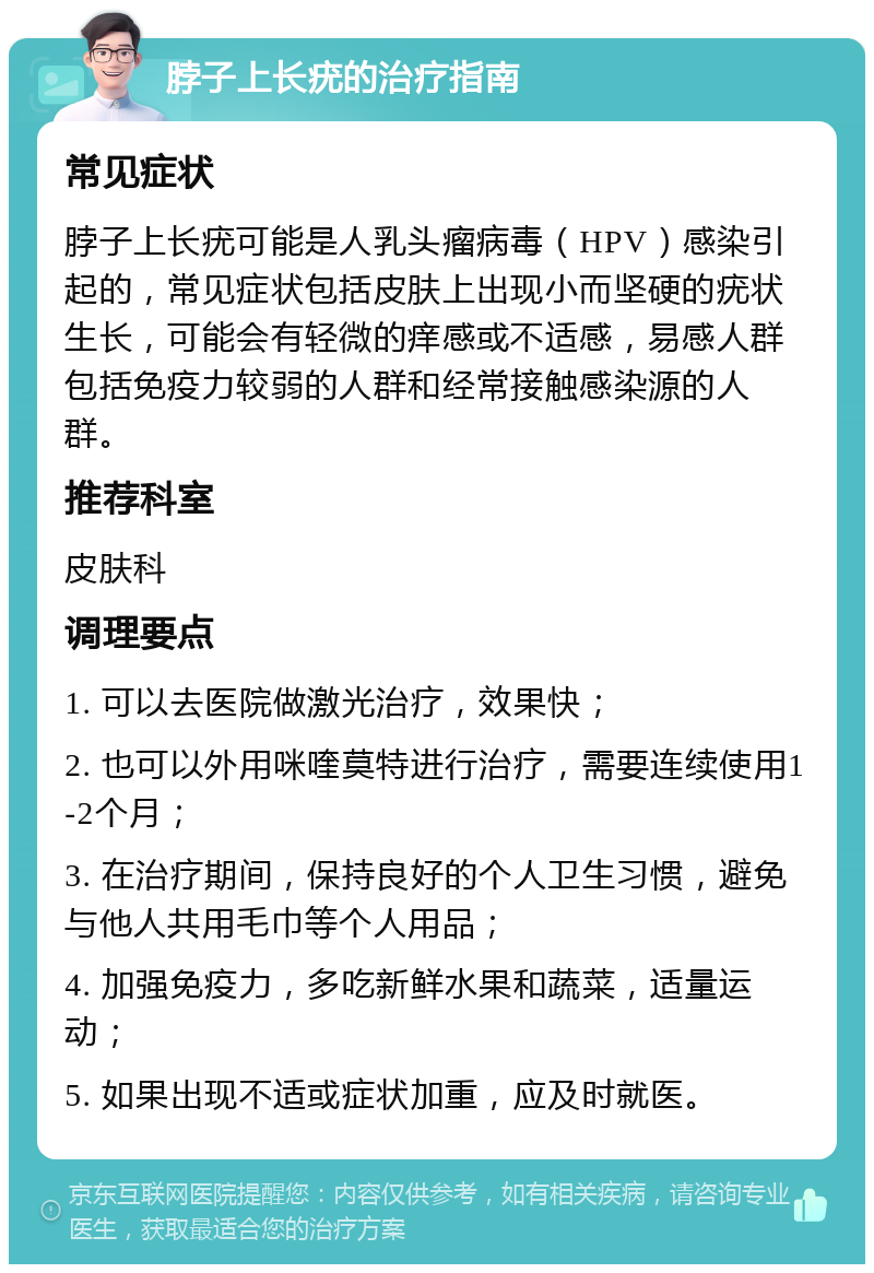 脖子上长疣的治疗指南 常见症状 脖子上长疣可能是人乳头瘤病毒（HPV）感染引起的，常见症状包括皮肤上出现小而坚硬的疣状生长，可能会有轻微的痒感或不适感，易感人群包括免疫力较弱的人群和经常接触感染源的人群。 推荐科室 皮肤科 调理要点 1. 可以去医院做激光治疗，效果快； 2. 也可以外用咪喹莫特进行治疗，需要连续使用1-2个月； 3. 在治疗期间，保持良好的个人卫生习惯，避免与他人共用毛巾等个人用品； 4. 加强免疫力，多吃新鲜水果和蔬菜，适量运动； 5. 如果出现不适或症状加重，应及时就医。