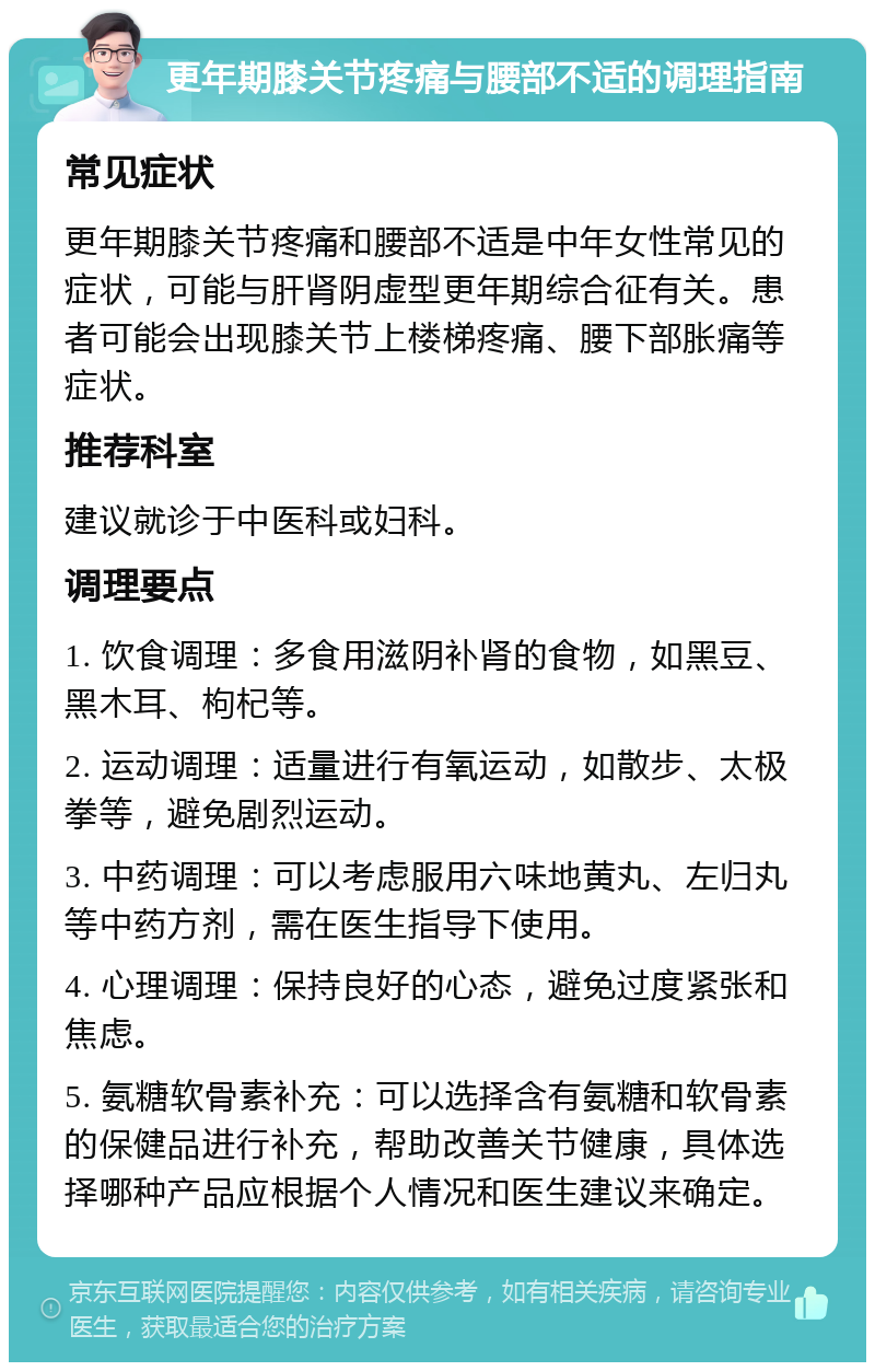 更年期膝关节疼痛与腰部不适的调理指南 常见症状 更年期膝关节疼痛和腰部不适是中年女性常见的症状，可能与肝肾阴虚型更年期综合征有关。患者可能会出现膝关节上楼梯疼痛、腰下部胀痛等症状。 推荐科室 建议就诊于中医科或妇科。 调理要点 1. 饮食调理：多食用滋阴补肾的食物，如黑豆、黑木耳、枸杞等。 2. 运动调理：适量进行有氧运动，如散步、太极拳等，避免剧烈运动。 3. 中药调理：可以考虑服用六味地黄丸、左归丸等中药方剂，需在医生指导下使用。 4. 心理调理：保持良好的心态，避免过度紧张和焦虑。 5. 氨糖软骨素补充：可以选择含有氨糖和软骨素的保健品进行补充，帮助改善关节健康，具体选择哪种产品应根据个人情况和医生建议来确定。