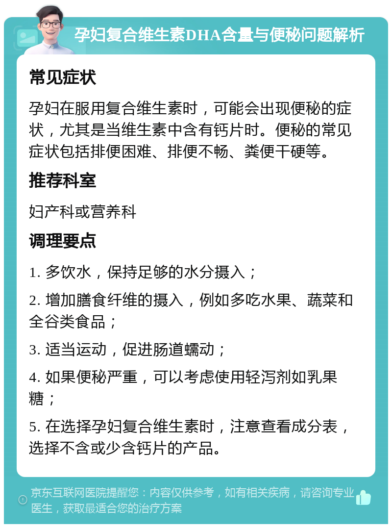 孕妇复合维生素DHA含量与便秘问题解析 常见症状 孕妇在服用复合维生素时，可能会出现便秘的症状，尤其是当维生素中含有钙片时。便秘的常见症状包括排便困难、排便不畅、粪便干硬等。 推荐科室 妇产科或营养科 调理要点 1. 多饮水，保持足够的水分摄入； 2. 增加膳食纤维的摄入，例如多吃水果、蔬菜和全谷类食品； 3. 适当运动，促进肠道蠕动； 4. 如果便秘严重，可以考虑使用轻泻剂如乳果糖； 5. 在选择孕妇复合维生素时，注意查看成分表，选择不含或少含钙片的产品。