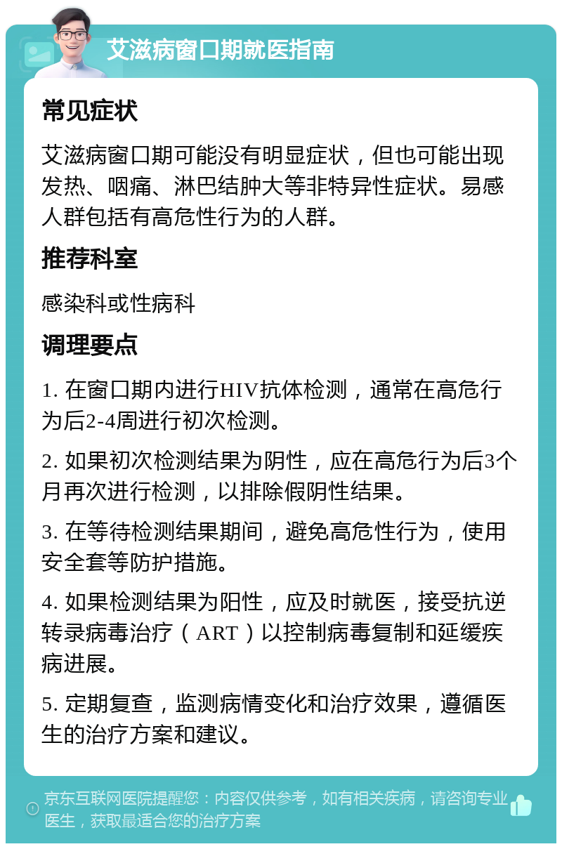 艾滋病窗口期就医指南 常见症状 艾滋病窗口期可能没有明显症状，但也可能出现发热、咽痛、淋巴结肿大等非特异性症状。易感人群包括有高危性行为的人群。 推荐科室 感染科或性病科 调理要点 1. 在窗口期内进行HIV抗体检测，通常在高危行为后2-4周进行初次检测。 2. 如果初次检测结果为阴性，应在高危行为后3个月再次进行检测，以排除假阴性结果。 3. 在等待检测结果期间，避免高危性行为，使用安全套等防护措施。 4. 如果检测结果为阳性，应及时就医，接受抗逆转录病毒治疗（ART）以控制病毒复制和延缓疾病进展。 5. 定期复查，监测病情变化和治疗效果，遵循医生的治疗方案和建议。