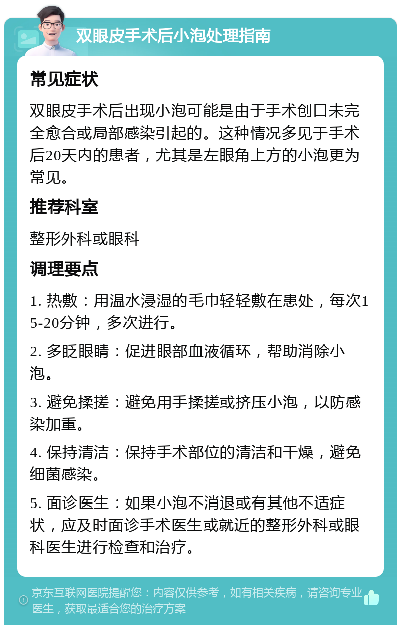 双眼皮手术后小泡处理指南 常见症状 双眼皮手术后出现小泡可能是由于手术创口未完全愈合或局部感染引起的。这种情况多见于手术后20天内的患者，尤其是左眼角上方的小泡更为常见。 推荐科室 整形外科或眼科 调理要点 1. 热敷：用温水浸湿的毛巾轻轻敷在患处，每次15-20分钟，多次进行。 2. 多眨眼睛：促进眼部血液循环，帮助消除小泡。 3. 避免揉搓：避免用手揉搓或挤压小泡，以防感染加重。 4. 保持清洁：保持手术部位的清洁和干燥，避免细菌感染。 5. 面诊医生：如果小泡不消退或有其他不适症状，应及时面诊手术医生或就近的整形外科或眼科医生进行检查和治疗。