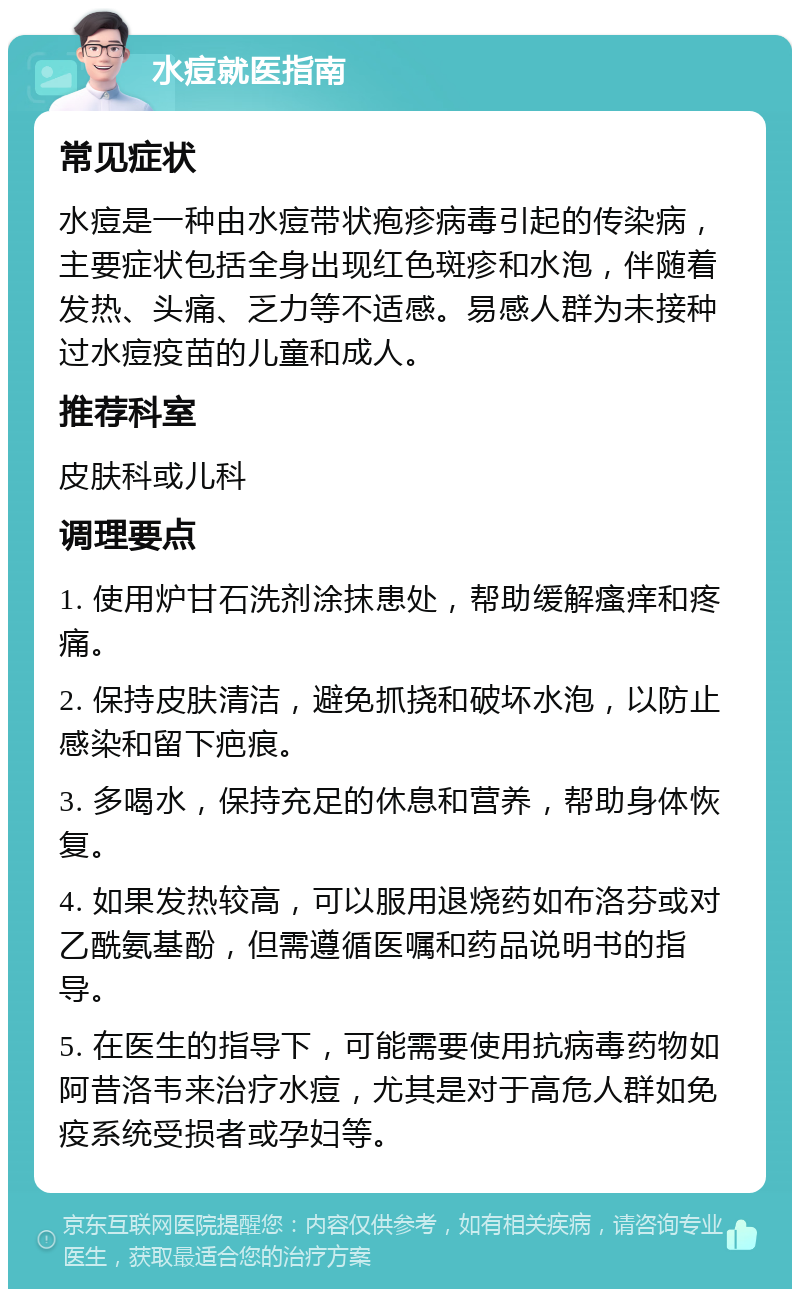 水痘就医指南 常见症状 水痘是一种由水痘带状疱疹病毒引起的传染病，主要症状包括全身出现红色斑疹和水泡，伴随着发热、头痛、乏力等不适感。易感人群为未接种过水痘疫苗的儿童和成人。 推荐科室 皮肤科或儿科 调理要点 1. 使用炉甘石洗剂涂抹患处，帮助缓解瘙痒和疼痛。 2. 保持皮肤清洁，避免抓挠和破坏水泡，以防止感染和留下疤痕。 3. 多喝水，保持充足的休息和营养，帮助身体恢复。 4. 如果发热较高，可以服用退烧药如布洛芬或对乙酰氨基酚，但需遵循医嘱和药品说明书的指导。 5. 在医生的指导下，可能需要使用抗病毒药物如阿昔洛韦来治疗水痘，尤其是对于高危人群如免疫系统受损者或孕妇等。