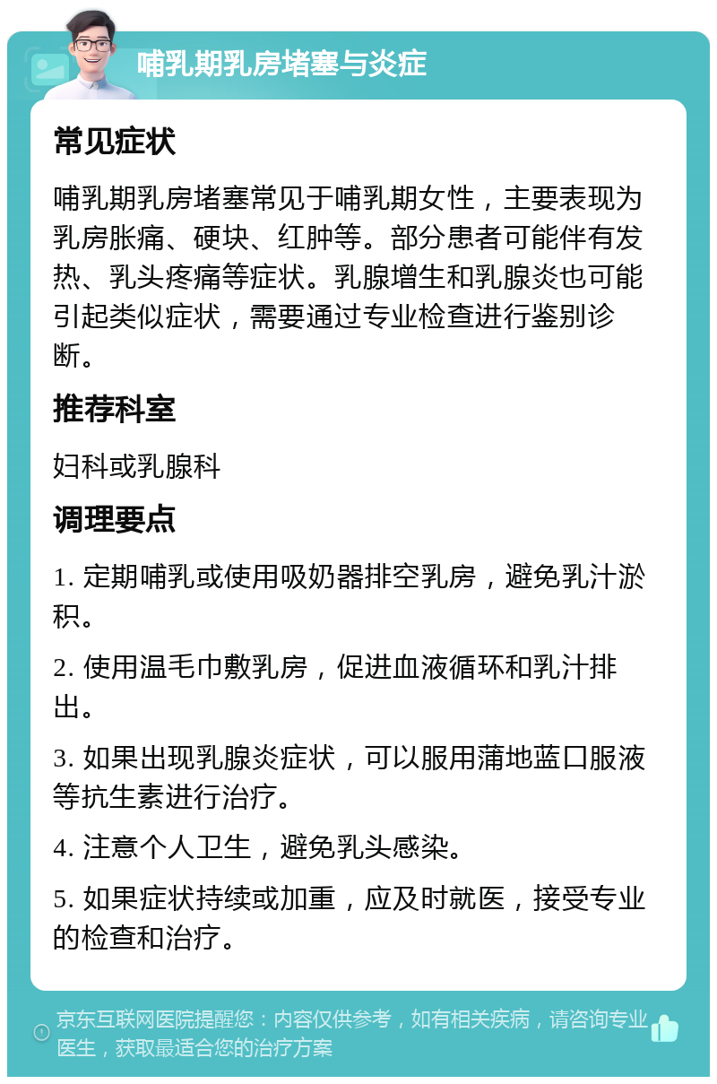 哺乳期乳房堵塞与炎症 常见症状 哺乳期乳房堵塞常见于哺乳期女性，主要表现为乳房胀痛、硬块、红肿等。部分患者可能伴有发热、乳头疼痛等症状。乳腺增生和乳腺炎也可能引起类似症状，需要通过专业检查进行鉴别诊断。 推荐科室 妇科或乳腺科 调理要点 1. 定期哺乳或使用吸奶器排空乳房，避免乳汁淤积。 2. 使用温毛巾敷乳房，促进血液循环和乳汁排出。 3. 如果出现乳腺炎症状，可以服用蒲地蓝口服液等抗生素进行治疗。 4. 注意个人卫生，避免乳头感染。 5. 如果症状持续或加重，应及时就医，接受专业的检查和治疗。