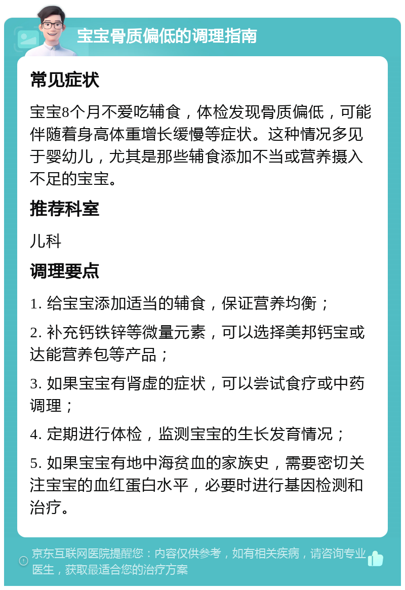 宝宝骨质偏低的调理指南 常见症状 宝宝8个月不爱吃辅食，体检发现骨质偏低，可能伴随着身高体重增长缓慢等症状。这种情况多见于婴幼儿，尤其是那些辅食添加不当或营养摄入不足的宝宝。 推荐科室 儿科 调理要点 1. 给宝宝添加适当的辅食，保证营养均衡； 2. 补充钙铁锌等微量元素，可以选择美邦钙宝或达能营养包等产品； 3. 如果宝宝有肾虚的症状，可以尝试食疗或中药调理； 4. 定期进行体检，监测宝宝的生长发育情况； 5. 如果宝宝有地中海贫血的家族史，需要密切关注宝宝的血红蛋白水平，必要时进行基因检测和治疗。