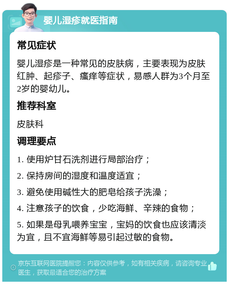 婴儿湿疹就医指南 常见症状 婴儿湿疹是一种常见的皮肤病，主要表现为皮肤红肿、起疹子、瘙痒等症状，易感人群为3个月至2岁的婴幼儿。 推荐科室 皮肤科 调理要点 1. 使用炉甘石洗剂进行局部治疗； 2. 保持房间的湿度和温度适宜； 3. 避免使用碱性大的肥皂给孩子洗澡； 4. 注意孩子的饮食，少吃海鲜、辛辣的食物； 5. 如果是母乳喂养宝宝，宝妈的饮食也应该清淡为宜，且不宜海鲜等易引起过敏的食物。