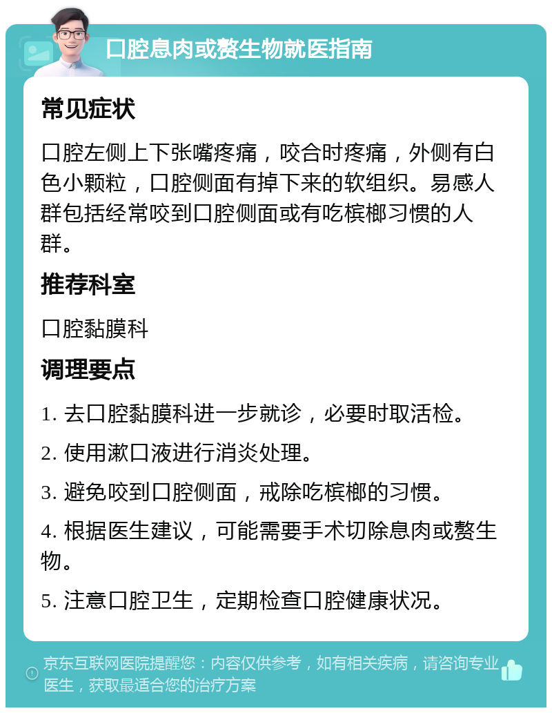 口腔息肉或赘生物就医指南 常见症状 口腔左侧上下张嘴疼痛，咬合时疼痛，外侧有白色小颗粒，口腔侧面有掉下来的软组织。易感人群包括经常咬到口腔侧面或有吃槟榔习惯的人群。 推荐科室 口腔黏膜科 调理要点 1. 去口腔黏膜科进一步就诊，必要时取活检。 2. 使用漱口液进行消炎处理。 3. 避免咬到口腔侧面，戒除吃槟榔的习惯。 4. 根据医生建议，可能需要手术切除息肉或赘生物。 5. 注意口腔卫生，定期检查口腔健康状况。