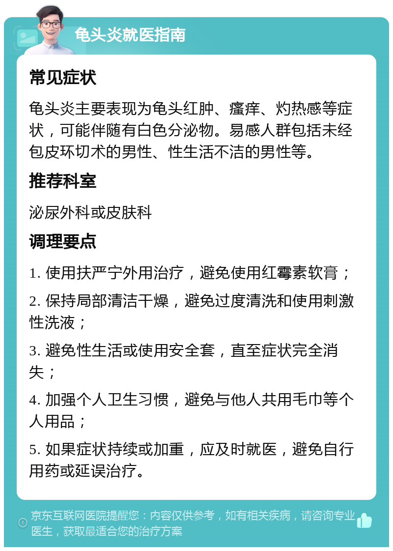 龟头炎就医指南 常见症状 龟头炎主要表现为龟头红肿、瘙痒、灼热感等症状，可能伴随有白色分泌物。易感人群包括未经包皮环切术的男性、性生活不洁的男性等。 推荐科室 泌尿外科或皮肤科 调理要点 1. 使用扶严宁外用治疗，避免使用红霉素软膏； 2. 保持局部清洁干燥，避免过度清洗和使用刺激性洗液； 3. 避免性生活或使用安全套，直至症状完全消失； 4. 加强个人卫生习惯，避免与他人共用毛巾等个人用品； 5. 如果症状持续或加重，应及时就医，避免自行用药或延误治疗。