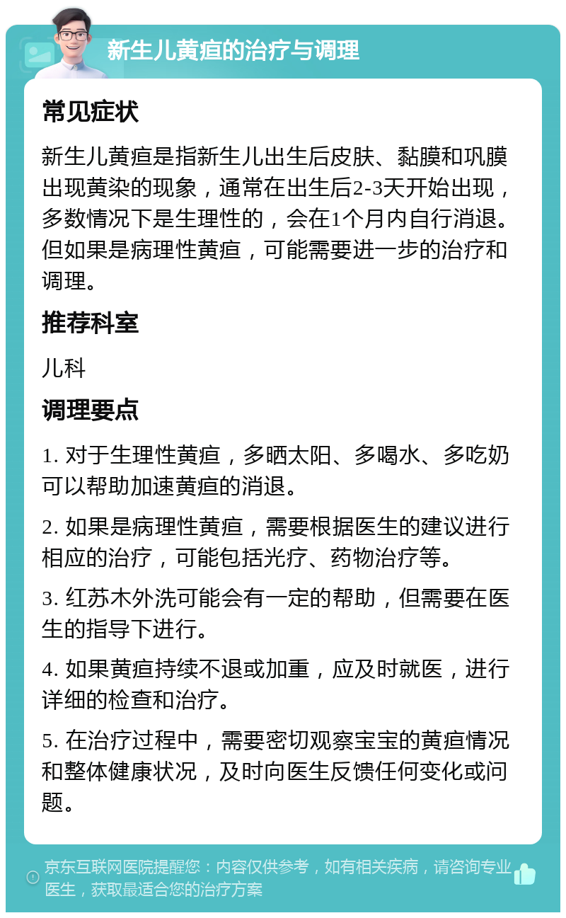 新生儿黄疸的治疗与调理 常见症状 新生儿黄疸是指新生儿出生后皮肤、黏膜和巩膜出现黄染的现象，通常在出生后2-3天开始出现，多数情况下是生理性的，会在1个月内自行消退。但如果是病理性黄疸，可能需要进一步的治疗和调理。 推荐科室 儿科 调理要点 1. 对于生理性黄疸，多晒太阳、多喝水、多吃奶可以帮助加速黄疸的消退。 2. 如果是病理性黄疸，需要根据医生的建议进行相应的治疗，可能包括光疗、药物治疗等。 3. 红苏木外洗可能会有一定的帮助，但需要在医生的指导下进行。 4. 如果黄疸持续不退或加重，应及时就医，进行详细的检查和治疗。 5. 在治疗过程中，需要密切观察宝宝的黄疸情况和整体健康状况，及时向医生反馈任何变化或问题。