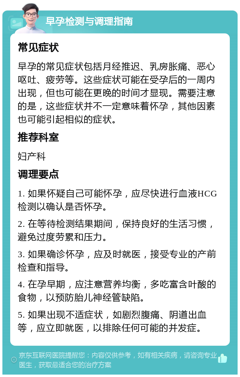 早孕检测与调理指南 常见症状 早孕的常见症状包括月经推迟、乳房胀痛、恶心呕吐、疲劳等。这些症状可能在受孕后的一周内出现，但也可能在更晚的时间才显现。需要注意的是，这些症状并不一定意味着怀孕，其他因素也可能引起相似的症状。 推荐科室 妇产科 调理要点 1. 如果怀疑自己可能怀孕，应尽快进行血液HCG检测以确认是否怀孕。 2. 在等待检测结果期间，保持良好的生活习惯，避免过度劳累和压力。 3. 如果确诊怀孕，应及时就医，接受专业的产前检查和指导。 4. 在孕早期，应注意营养均衡，多吃富含叶酸的食物，以预防胎儿神经管缺陷。 5. 如果出现不适症状，如剧烈腹痛、阴道出血等，应立即就医，以排除任何可能的并发症。