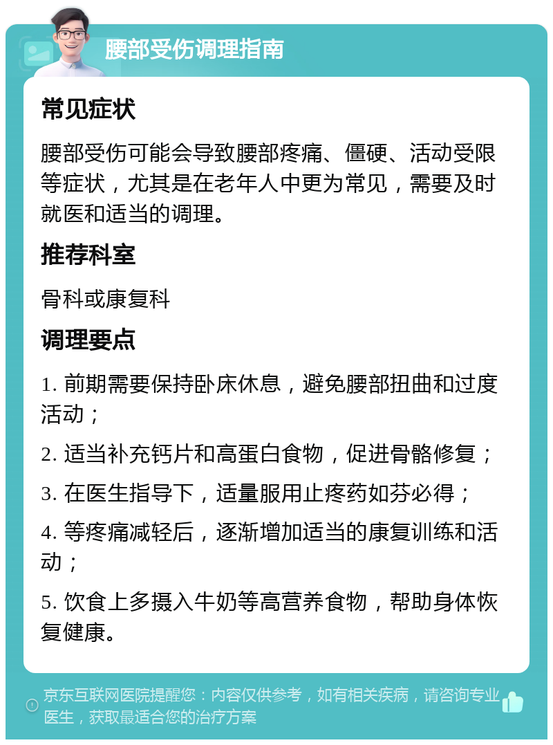 腰部受伤调理指南 常见症状 腰部受伤可能会导致腰部疼痛、僵硬、活动受限等症状，尤其是在老年人中更为常见，需要及时就医和适当的调理。 推荐科室 骨科或康复科 调理要点 1. 前期需要保持卧床休息，避免腰部扭曲和过度活动； 2. 适当补充钙片和高蛋白食物，促进骨骼修复； 3. 在医生指导下，适量服用止疼药如芬必得； 4. 等疼痛减轻后，逐渐增加适当的康复训练和活动； 5. 饮食上多摄入牛奶等高营养食物，帮助身体恢复健康。