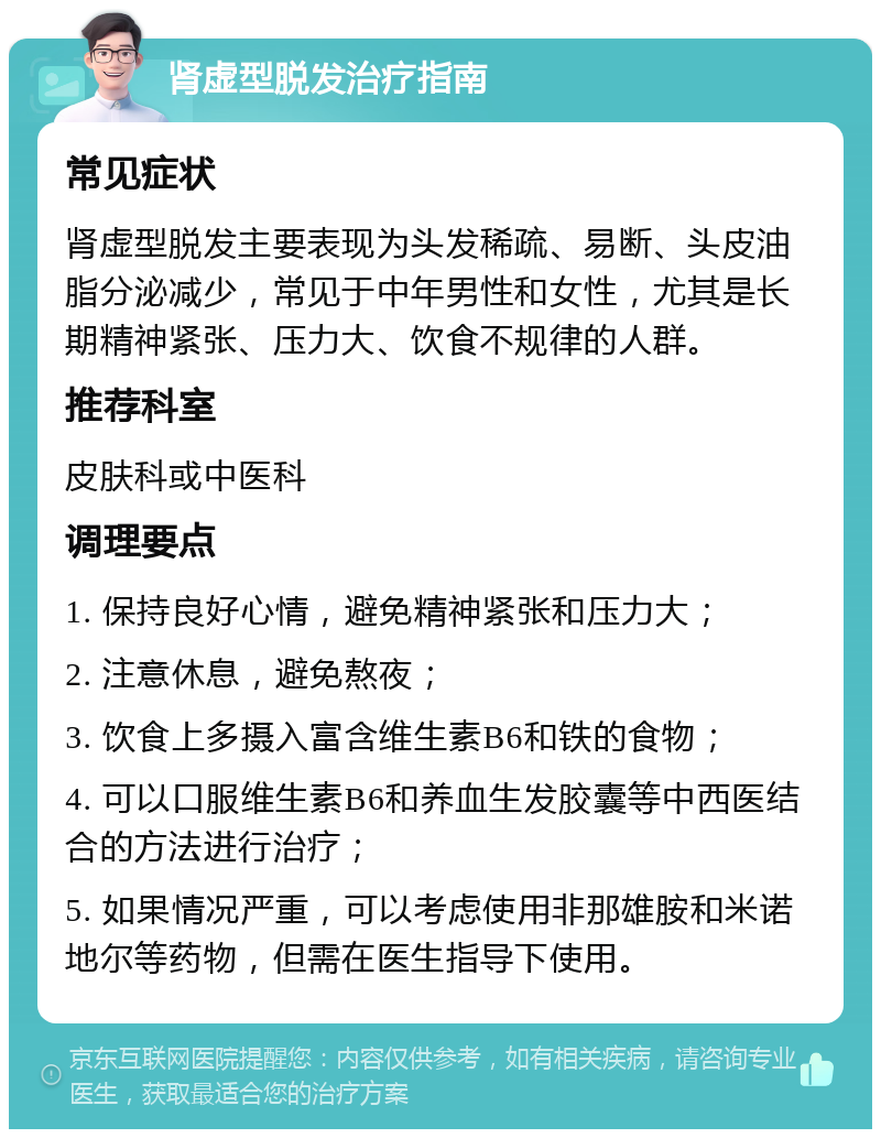 肾虚型脱发治疗指南 常见症状 肾虚型脱发主要表现为头发稀疏、易断、头皮油脂分泌减少，常见于中年男性和女性，尤其是长期精神紧张、压力大、饮食不规律的人群。 推荐科室 皮肤科或中医科 调理要点 1. 保持良好心情，避免精神紧张和压力大； 2. 注意休息，避免熬夜； 3. 饮食上多摄入富含维生素B6和铁的食物； 4. 可以口服维生素B6和养血生发胶囊等中西医结合的方法进行治疗； 5. 如果情况严重，可以考虑使用非那雄胺和米诺地尔等药物，但需在医生指导下使用。