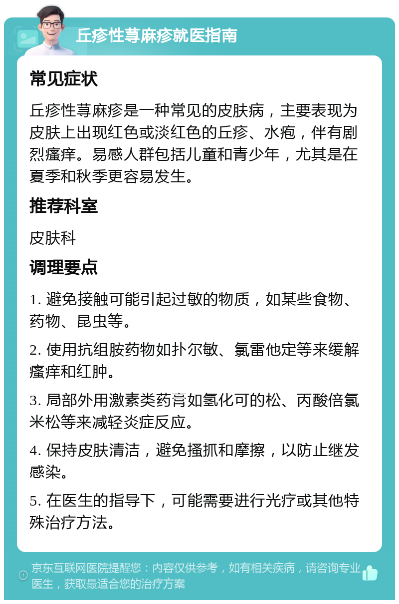 丘疹性荨麻疹就医指南 常见症状 丘疹性荨麻疹是一种常见的皮肤病，主要表现为皮肤上出现红色或淡红色的丘疹、水疱，伴有剧烈瘙痒。易感人群包括儿童和青少年，尤其是在夏季和秋季更容易发生。 推荐科室 皮肤科 调理要点 1. 避免接触可能引起过敏的物质，如某些食物、药物、昆虫等。 2. 使用抗组胺药物如扑尔敏、氯雷他定等来缓解瘙痒和红肿。 3. 局部外用激素类药膏如氢化可的松、丙酸倍氯米松等来减轻炎症反应。 4. 保持皮肤清洁，避免搔抓和摩擦，以防止继发感染。 5. 在医生的指导下，可能需要进行光疗或其他特殊治疗方法。