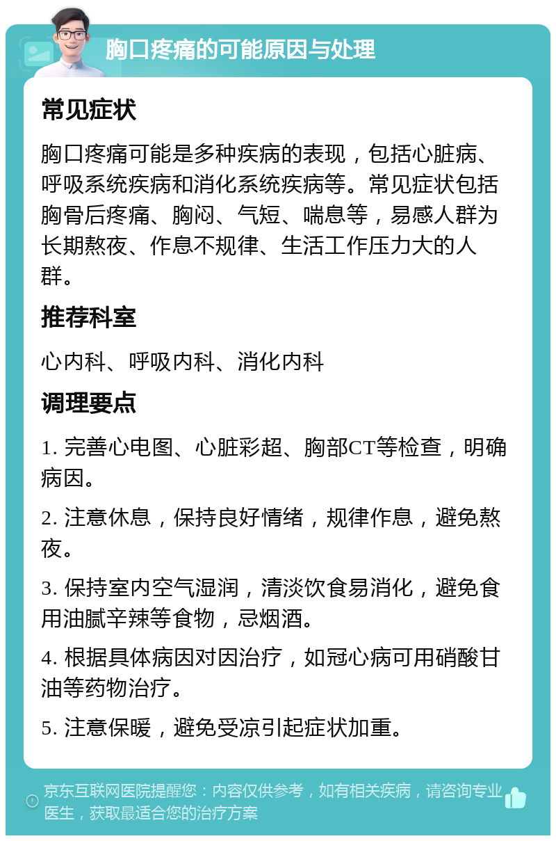 胸口疼痛的可能原因与处理 常见症状 胸口疼痛可能是多种疾病的表现，包括心脏病、呼吸系统疾病和消化系统疾病等。常见症状包括胸骨后疼痛、胸闷、气短、喘息等，易感人群为长期熬夜、作息不规律、生活工作压力大的人群。 推荐科室 心内科、呼吸内科、消化内科 调理要点 1. 完善心电图、心脏彩超、胸部CT等检查，明确病因。 2. 注意休息，保持良好情绪，规律作息，避免熬夜。 3. 保持室内空气湿润，清淡饮食易消化，避免食用油腻辛辣等食物，忌烟酒。 4. 根据具体病因对因治疗，如冠心病可用硝酸甘油等药物治疗。 5. 注意保暖，避免受凉引起症状加重。