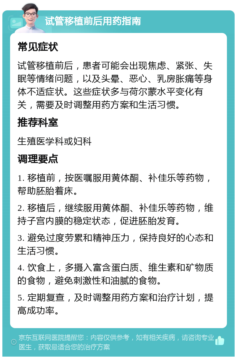 试管移植前后用药指南 常见症状 试管移植前后，患者可能会出现焦虑、紧张、失眠等情绪问题，以及头晕、恶心、乳房胀痛等身体不适症状。这些症状多与荷尔蒙水平变化有关，需要及时调整用药方案和生活习惯。 推荐科室 生殖医学科或妇科 调理要点 1. 移植前，按医嘱服用黄体酮、补佳乐等药物，帮助胚胎着床。 2. 移植后，继续服用黄体酮、补佳乐等药物，维持子宫内膜的稳定状态，促进胚胎发育。 3. 避免过度劳累和精神压力，保持良好的心态和生活习惯。 4. 饮食上，多摄入富含蛋白质、维生素和矿物质的食物，避免刺激性和油腻的食物。 5. 定期复查，及时调整用药方案和治疗计划，提高成功率。