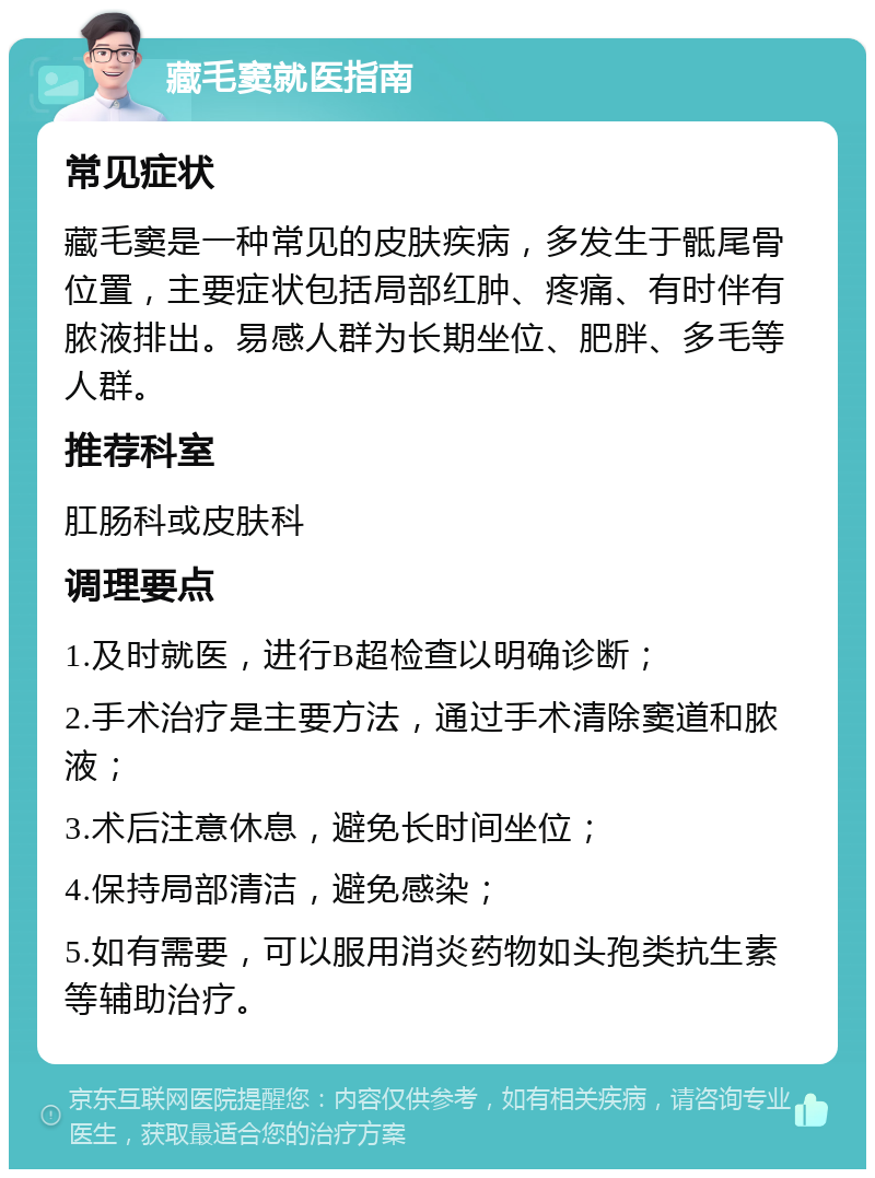 藏毛窦就医指南 常见症状 藏毛窦是一种常见的皮肤疾病，多发生于骶尾骨位置，主要症状包括局部红肿、疼痛、有时伴有脓液排出。易感人群为长期坐位、肥胖、多毛等人群。 推荐科室 肛肠科或皮肤科 调理要点 1.及时就医，进行B超检查以明确诊断； 2.手术治疗是主要方法，通过手术清除窦道和脓液； 3.术后注意休息，避免长时间坐位； 4.保持局部清洁，避免感染； 5.如有需要，可以服用消炎药物如头孢类抗生素等辅助治疗。