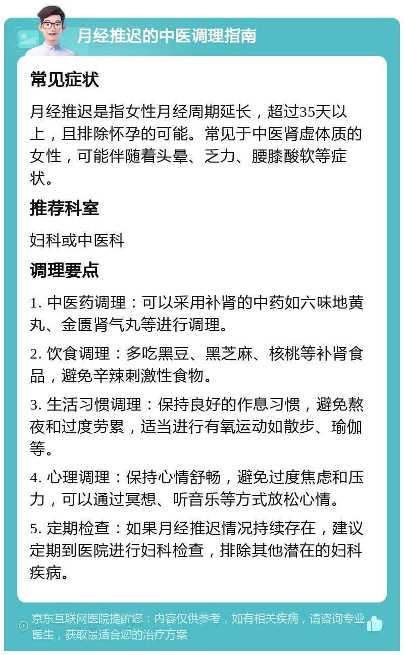 月经推迟的中医调理指南 常见症状 月经推迟是指女性月经周期延长，超过35天以上，且排除怀孕的可能。常见于中医肾虚体质的女性，可能伴随着头晕、乏力、腰膝酸软等症状。 推荐科室 妇科或中医科 调理要点 1. 中医药调理：可以采用补肾的中药如六味地黄丸、金匮肾气丸等进行调理。 2. 饮食调理：多吃黑豆、黑芝麻、核桃等补肾食品，避免辛辣刺激性食物。 3. 生活习惯调理：保持良好的作息习惯，避免熬夜和过度劳累，适当进行有氧运动如散步、瑜伽等。 4. 心理调理：保持心情舒畅，避免过度焦虑和压力，可以通过冥想、听音乐等方式放松心情。 5. 定期检查：如果月经推迟情况持续存在，建议定期到医院进行妇科检查，排除其他潜在的妇科疾病。