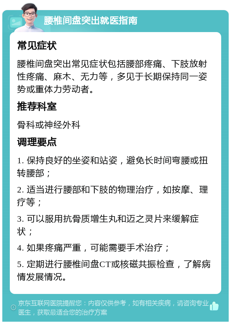 腰椎间盘突出就医指南 常见症状 腰椎间盘突出常见症状包括腰部疼痛、下肢放射性疼痛、麻木、无力等，多见于长期保持同一姿势或重体力劳动者。 推荐科室 骨科或神经外科 调理要点 1. 保持良好的坐姿和站姿，避免长时间弯腰或扭转腰部； 2. 适当进行腰部和下肢的物理治疗，如按摩、理疗等； 3. 可以服用抗骨质增生丸和迈之灵片来缓解症状； 4. 如果疼痛严重，可能需要手术治疗； 5. 定期进行腰椎间盘CT或核磁共振检查，了解病情发展情况。