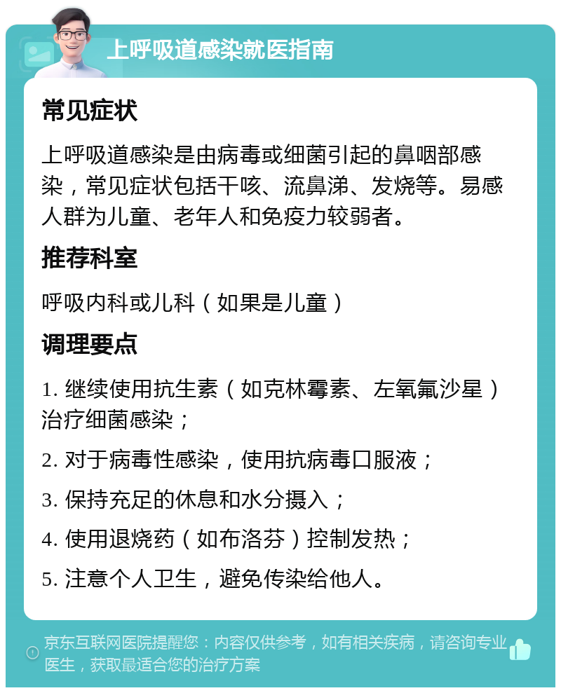 上呼吸道感染就医指南 常见症状 上呼吸道感染是由病毒或细菌引起的鼻咽部感染，常见症状包括干咳、流鼻涕、发烧等。易感人群为儿童、老年人和免疫力较弱者。 推荐科室 呼吸内科或儿科（如果是儿童） 调理要点 1. 继续使用抗生素（如克林霉素、左氧氟沙星）治疗细菌感染； 2. 对于病毒性感染，使用抗病毒口服液； 3. 保持充足的休息和水分摄入； 4. 使用退烧药（如布洛芬）控制发热； 5. 注意个人卫生，避免传染给他人。