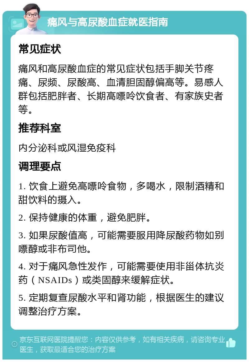 痛风与高尿酸血症就医指南 常见症状 痛风和高尿酸血症的常见症状包括手脚关节疼痛、尿频、尿酸高、血清胆固醇偏高等。易感人群包括肥胖者、长期高嘌呤饮食者、有家族史者等。 推荐科室 内分泌科或风湿免疫科 调理要点 1. 饮食上避免高嘌呤食物，多喝水，限制酒精和甜饮料的摄入。 2. 保持健康的体重，避免肥胖。 3. 如果尿酸值高，可能需要服用降尿酸药物如别嘌醇或非布司他。 4. 对于痛风急性发作，可能需要使用非甾体抗炎药（NSAIDs）或类固醇来缓解症状。 5. 定期复查尿酸水平和肾功能，根据医生的建议调整治疗方案。