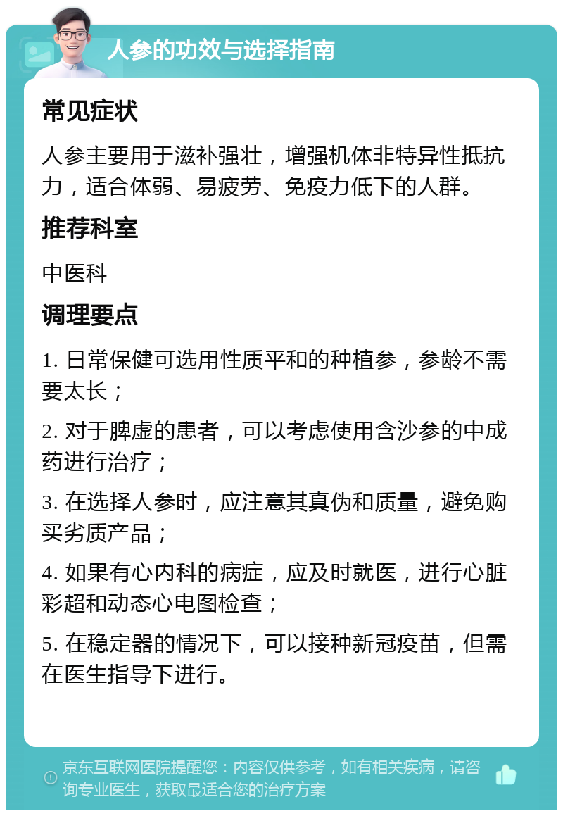 人参的功效与选择指南 常见症状 人参主要用于滋补强壮，增强机体非特异性抵抗力，适合体弱、易疲劳、免疫力低下的人群。 推荐科室 中医科 调理要点 1. 日常保健可选用性质平和的种植参，参龄不需要太长； 2. 对于脾虚的患者，可以考虑使用含沙参的中成药进行治疗； 3. 在选择人参时，应注意其真伪和质量，避免购买劣质产品； 4. 如果有心内科的病症，应及时就医，进行心脏彩超和动态心电图检查； 5. 在稳定器的情况下，可以接种新冠疫苗，但需在医生指导下进行。