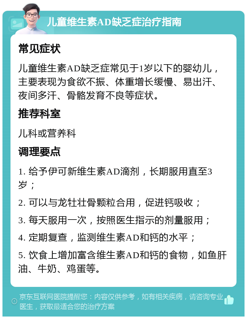 儿童维生素AD缺乏症治疗指南 常见症状 儿童维生素AD缺乏症常见于1岁以下的婴幼儿，主要表现为食欲不振、体重增长缓慢、易出汗、夜间多汗、骨骼发育不良等症状。 推荐科室 儿科或营养科 调理要点 1. 给予伊可新维生素AD滴剂，长期服用直至3岁； 2. 可以与龙牡壮骨颗粒合用，促进钙吸收； 3. 每天服用一次，按照医生指示的剂量服用； 4. 定期复查，监测维生素AD和钙的水平； 5. 饮食上增加富含维生素AD和钙的食物，如鱼肝油、牛奶、鸡蛋等。