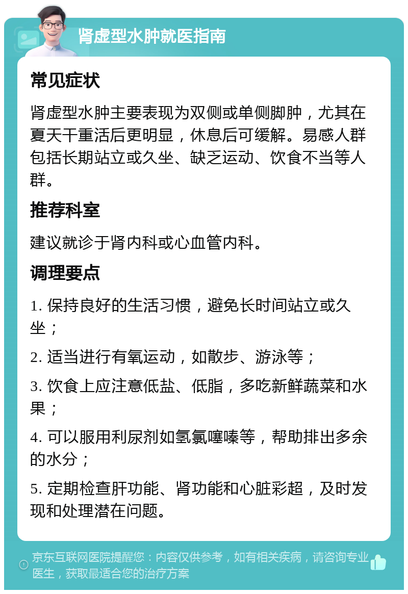 肾虚型水肿就医指南 常见症状 肾虚型水肿主要表现为双侧或单侧脚肿，尤其在夏天干重活后更明显，休息后可缓解。易感人群包括长期站立或久坐、缺乏运动、饮食不当等人群。 推荐科室 建议就诊于肾内科或心血管内科。 调理要点 1. 保持良好的生活习惯，避免长时间站立或久坐； 2. 适当进行有氧运动，如散步、游泳等； 3. 饮食上应注意低盐、低脂，多吃新鲜蔬菜和水果； 4. 可以服用利尿剂如氢氯噻嗪等，帮助排出多余的水分； 5. 定期检查肝功能、肾功能和心脏彩超，及时发现和处理潜在问题。