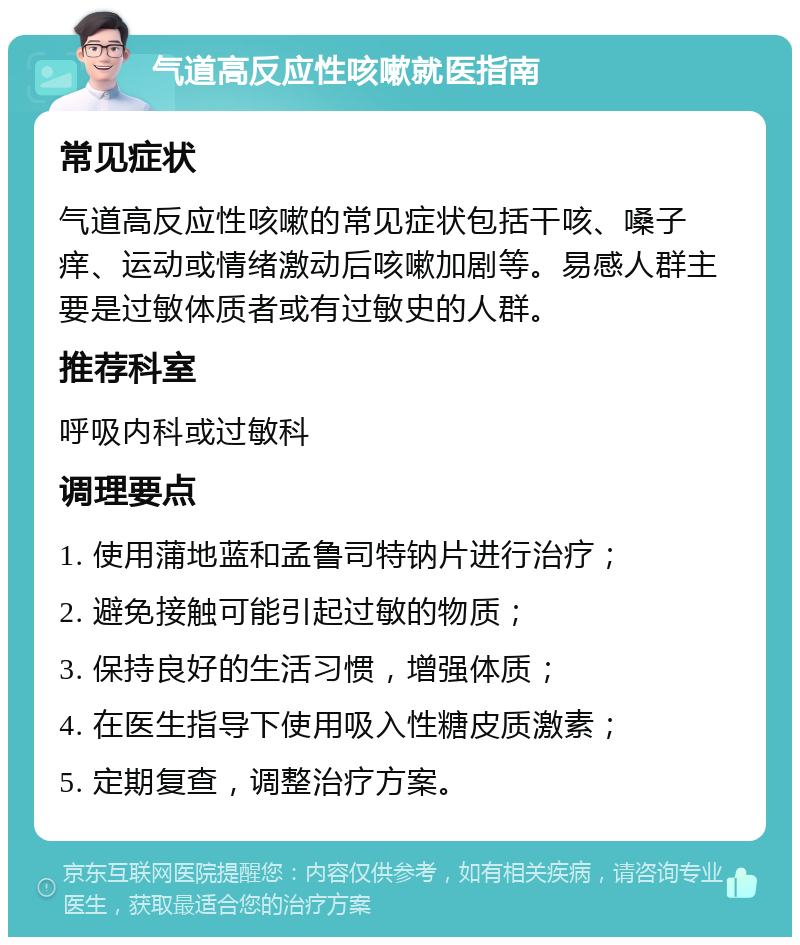 气道高反应性咳嗽就医指南 常见症状 气道高反应性咳嗽的常见症状包括干咳、嗓子痒、运动或情绪激动后咳嗽加剧等。易感人群主要是过敏体质者或有过敏史的人群。 推荐科室 呼吸内科或过敏科 调理要点 1. 使用蒲地蓝和孟鲁司特钠片进行治疗； 2. 避免接触可能引起过敏的物质； 3. 保持良好的生活习惯，增强体质； 4. 在医生指导下使用吸入性糖皮质激素； 5. 定期复查，调整治疗方案。