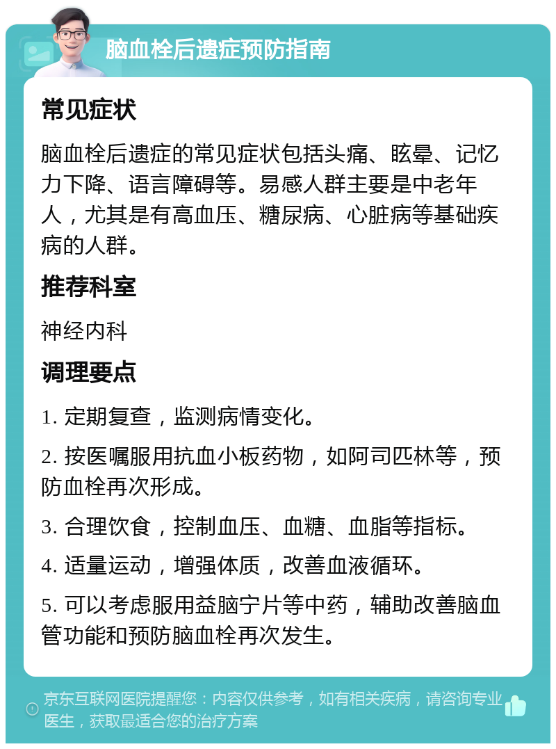 脑血栓后遗症预防指南 常见症状 脑血栓后遗症的常见症状包括头痛、眩晕、记忆力下降、语言障碍等。易感人群主要是中老年人，尤其是有高血压、糖尿病、心脏病等基础疾病的人群。 推荐科室 神经内科 调理要点 1. 定期复查，监测病情变化。 2. 按医嘱服用抗血小板药物，如阿司匹林等，预防血栓再次形成。 3. 合理饮食，控制血压、血糖、血脂等指标。 4. 适量运动，增强体质，改善血液循环。 5. 可以考虑服用益脑宁片等中药，辅助改善脑血管功能和预防脑血栓再次发生。