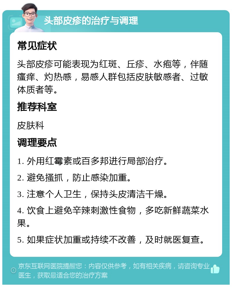 头部皮疹的治疗与调理 常见症状 头部皮疹可能表现为红斑、丘疹、水疱等，伴随瘙痒、灼热感，易感人群包括皮肤敏感者、过敏体质者等。 推荐科室 皮肤科 调理要点 1. 外用红霉素或百多邦进行局部治疗。 2. 避免搔抓，防止感染加重。 3. 注意个人卫生，保持头皮清洁干燥。 4. 饮食上避免辛辣刺激性食物，多吃新鲜蔬菜水果。 5. 如果症状加重或持续不改善，及时就医复查。