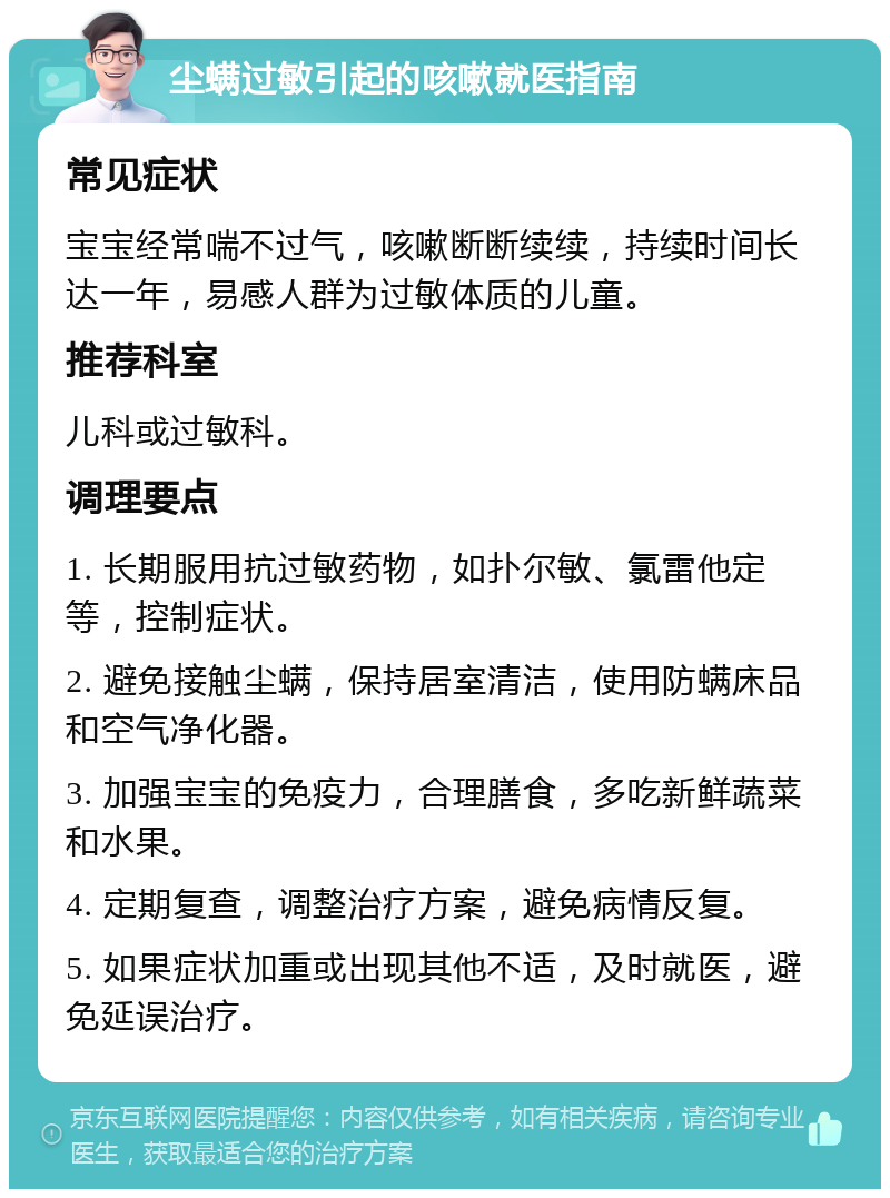 尘螨过敏引起的咳嗽就医指南 常见症状 宝宝经常喘不过气，咳嗽断断续续，持续时间长达一年，易感人群为过敏体质的儿童。 推荐科室 儿科或过敏科。 调理要点 1. 长期服用抗过敏药物，如扑尔敏、氯雷他定等，控制症状。 2. 避免接触尘螨，保持居室清洁，使用防螨床品和空气净化器。 3. 加强宝宝的免疫力，合理膳食，多吃新鲜蔬菜和水果。 4. 定期复查，调整治疗方案，避免病情反复。 5. 如果症状加重或出现其他不适，及时就医，避免延误治疗。