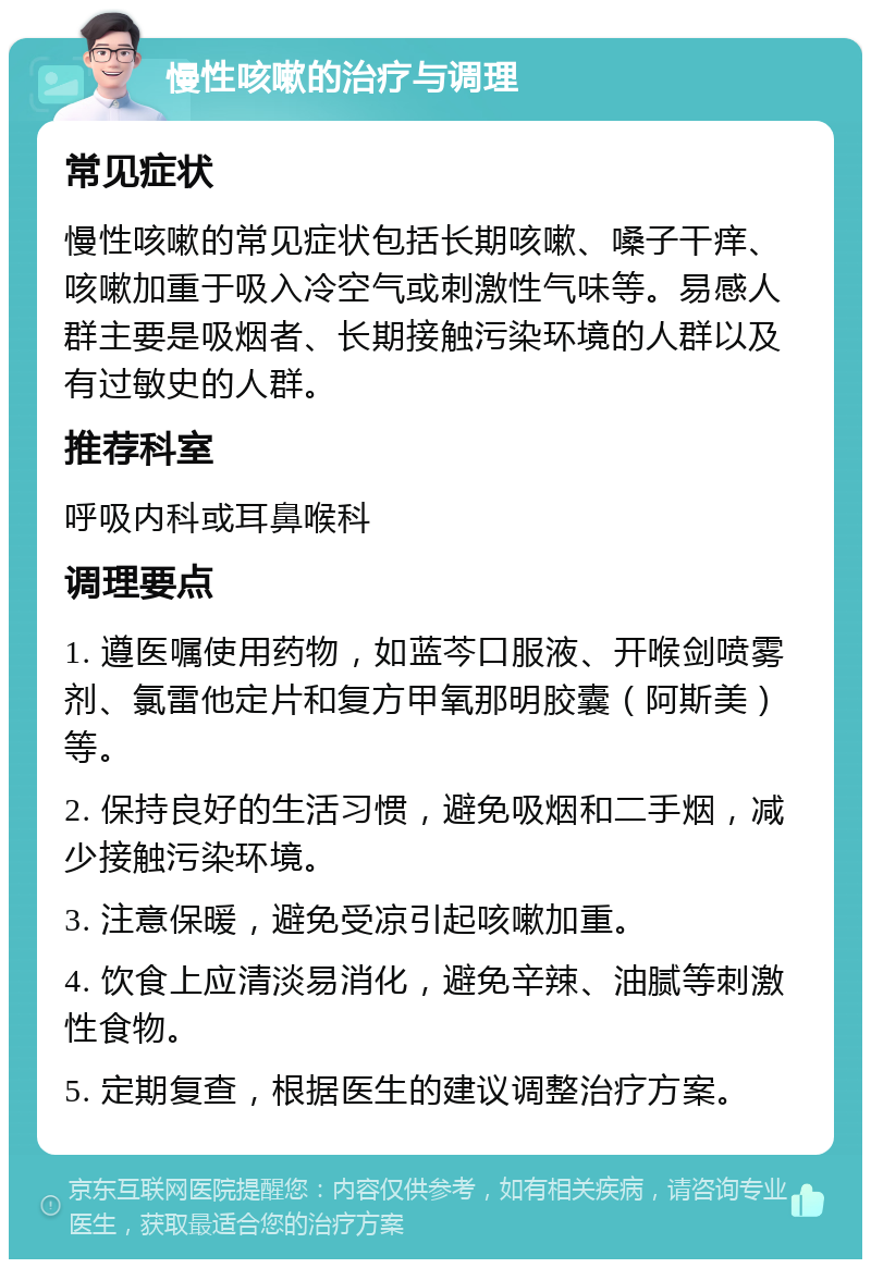 慢性咳嗽的治疗与调理 常见症状 慢性咳嗽的常见症状包括长期咳嗽、嗓子干痒、咳嗽加重于吸入冷空气或刺激性气味等。易感人群主要是吸烟者、长期接触污染环境的人群以及有过敏史的人群。 推荐科室 呼吸内科或耳鼻喉科 调理要点 1. 遵医嘱使用药物，如蓝芩口服液、开喉剑喷雾剂、氯雷他定片和复方甲氧那明胶囊（阿斯美）等。 2. 保持良好的生活习惯，避免吸烟和二手烟，减少接触污染环境。 3. 注意保暖，避免受凉引起咳嗽加重。 4. 饮食上应清淡易消化，避免辛辣、油腻等刺激性食物。 5. 定期复查，根据医生的建议调整治疗方案。