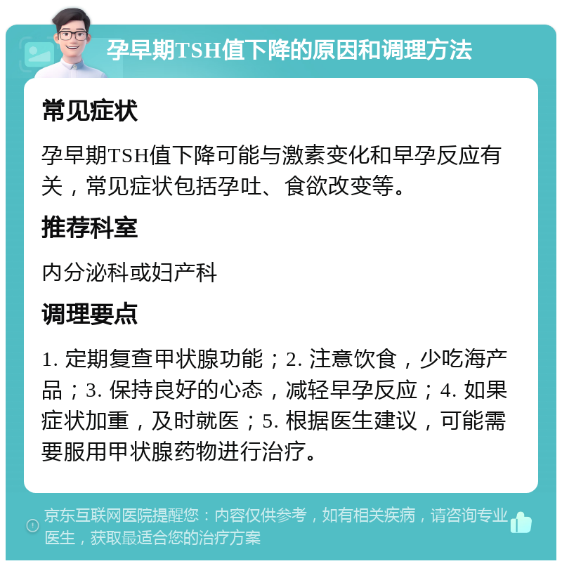 孕早期TSH值下降的原因和调理方法 常见症状 孕早期TSH值下降可能与激素变化和早孕反应有关，常见症状包括孕吐、食欲改变等。 推荐科室 内分泌科或妇产科 调理要点 1. 定期复查甲状腺功能；2. 注意饮食，少吃海产品；3. 保持良好的心态，减轻早孕反应；4. 如果症状加重，及时就医；5. 根据医生建议，可能需要服用甲状腺药物进行治疗。