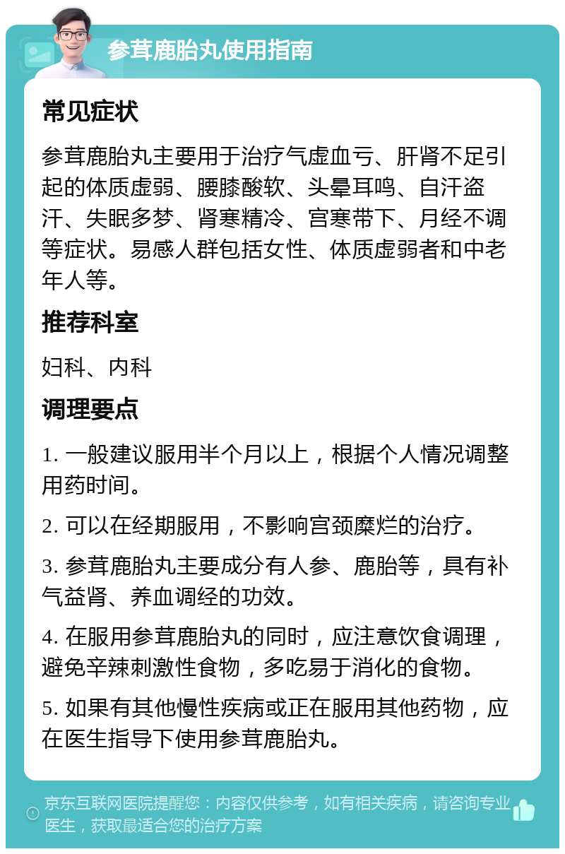 参茸鹿胎丸使用指南 常见症状 参茸鹿胎丸主要用于治疗气虚血亏、肝肾不足引起的体质虚弱、腰膝酸软、头晕耳鸣、自汗盗汗、失眠多梦、肾寒精冷、宫寒带下、月经不调等症状。易感人群包括女性、体质虚弱者和中老年人等。 推荐科室 妇科、内科 调理要点 1. 一般建议服用半个月以上，根据个人情况调整用药时间。 2. 可以在经期服用，不影响宫颈糜烂的治疗。 3. 参茸鹿胎丸主要成分有人参、鹿胎等，具有补气益肾、养血调经的功效。 4. 在服用参茸鹿胎丸的同时，应注意饮食调理，避免辛辣刺激性食物，多吃易于消化的食物。 5. 如果有其他慢性疾病或正在服用其他药物，应在医生指导下使用参茸鹿胎丸。