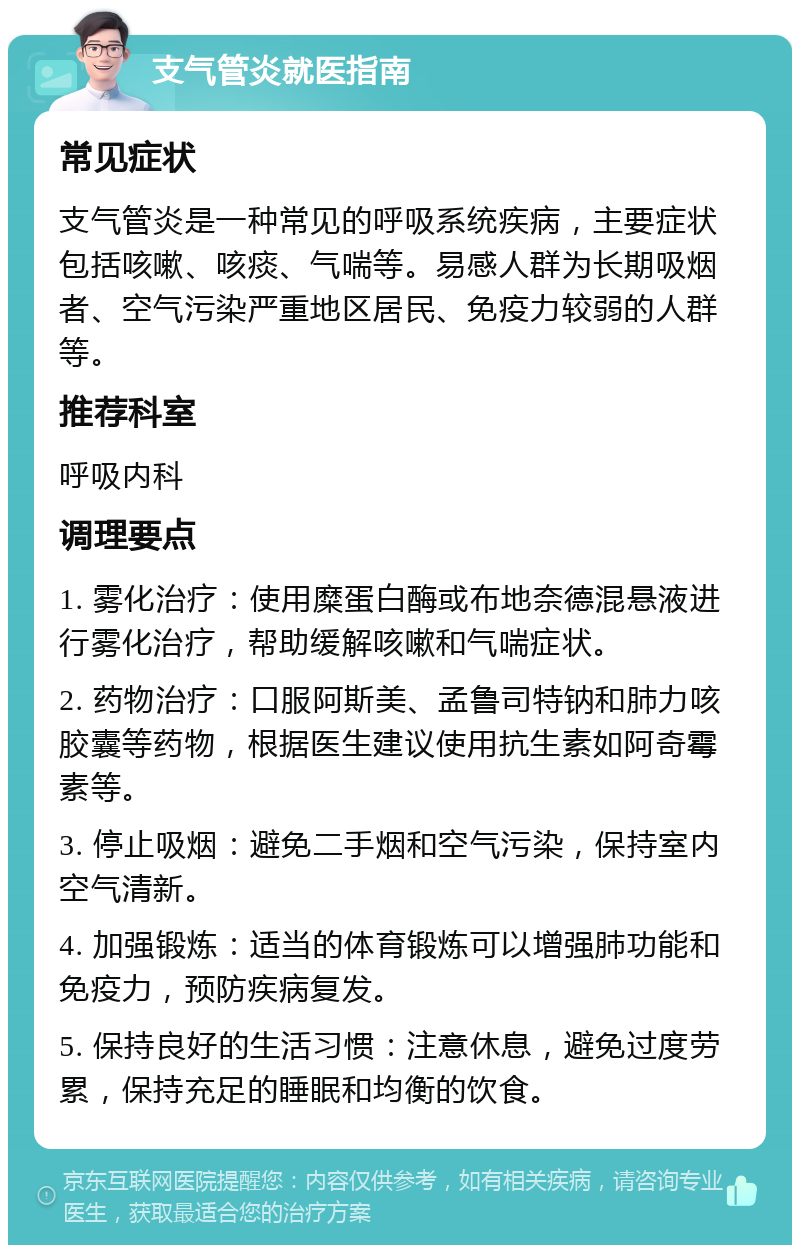 支气管炎就医指南 常见症状 支气管炎是一种常见的呼吸系统疾病，主要症状包括咳嗽、咳痰、气喘等。易感人群为长期吸烟者、空气污染严重地区居民、免疫力较弱的人群等。 推荐科室 呼吸内科 调理要点 1. 雾化治疗：使用糜蛋白酶或布地奈德混悬液进行雾化治疗，帮助缓解咳嗽和气喘症状。 2. 药物治疗：口服阿斯美、孟鲁司特钠和肺力咳胶囊等药物，根据医生建议使用抗生素如阿奇霉素等。 3. 停止吸烟：避免二手烟和空气污染，保持室内空气清新。 4. 加强锻炼：适当的体育锻炼可以增强肺功能和免疫力，预防疾病复发。 5. 保持良好的生活习惯：注意休息，避免过度劳累，保持充足的睡眠和均衡的饮食。