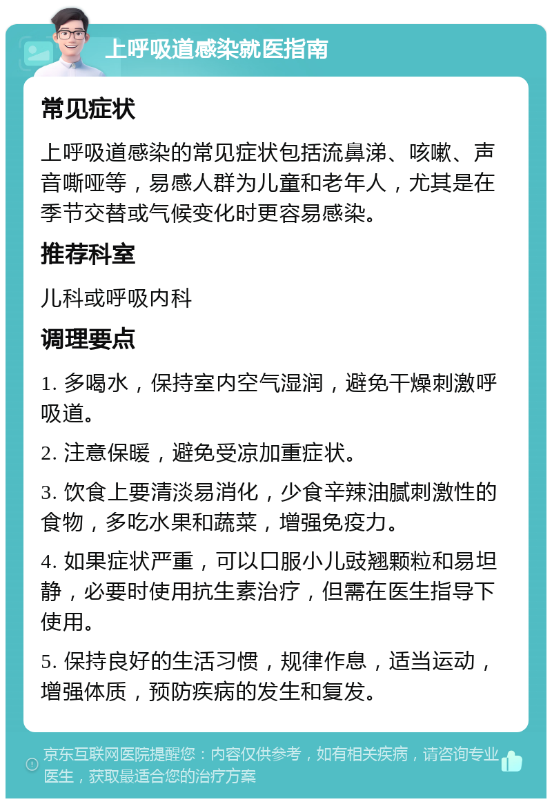 上呼吸道感染就医指南 常见症状 上呼吸道感染的常见症状包括流鼻涕、咳嗽、声音嘶哑等，易感人群为儿童和老年人，尤其是在季节交替或气候变化时更容易感染。 推荐科室 儿科或呼吸内科 调理要点 1. 多喝水，保持室内空气湿润，避免干燥刺激呼吸道。 2. 注意保暖，避免受凉加重症状。 3. 饮食上要清淡易消化，少食辛辣油腻刺激性的食物，多吃水果和蔬菜，增强免疫力。 4. 如果症状严重，可以口服小儿豉翘颗粒和易坦静，必要时使用抗生素治疗，但需在医生指导下使用。 5. 保持良好的生活习惯，规律作息，适当运动，增强体质，预防疾病的发生和复发。