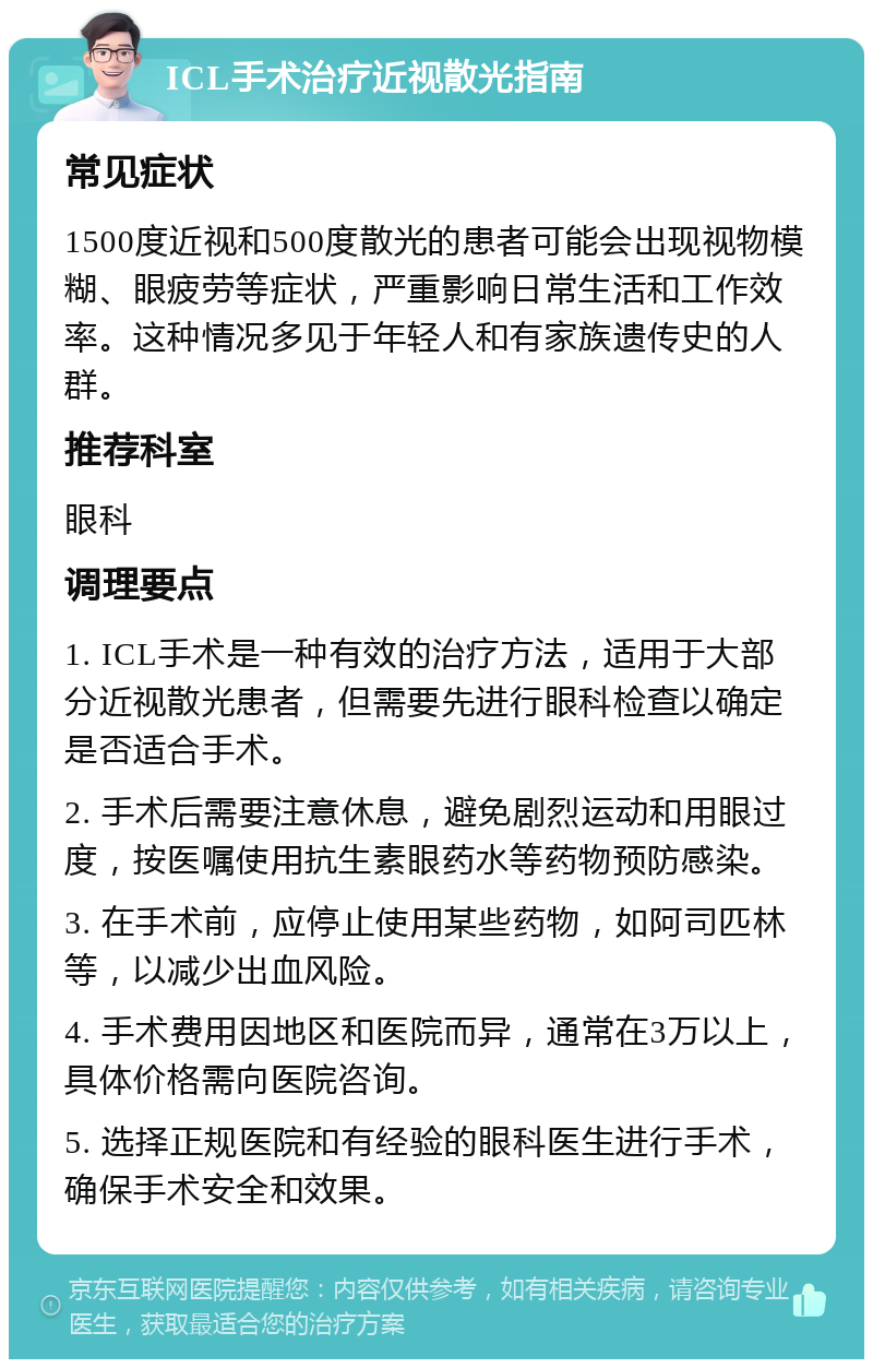 ICL手术治疗近视散光指南 常见症状 1500度近视和500度散光的患者可能会出现视物模糊、眼疲劳等症状，严重影响日常生活和工作效率。这种情况多见于年轻人和有家族遗传史的人群。 推荐科室 眼科 调理要点 1. ICL手术是一种有效的治疗方法，适用于大部分近视散光患者，但需要先进行眼科检查以确定是否适合手术。 2. 手术后需要注意休息，避免剧烈运动和用眼过度，按医嘱使用抗生素眼药水等药物预防感染。 3. 在手术前，应停止使用某些药物，如阿司匹林等，以减少出血风险。 4. 手术费用因地区和医院而异，通常在3万以上，具体价格需向医院咨询。 5. 选择正规医院和有经验的眼科医生进行手术，确保手术安全和效果。