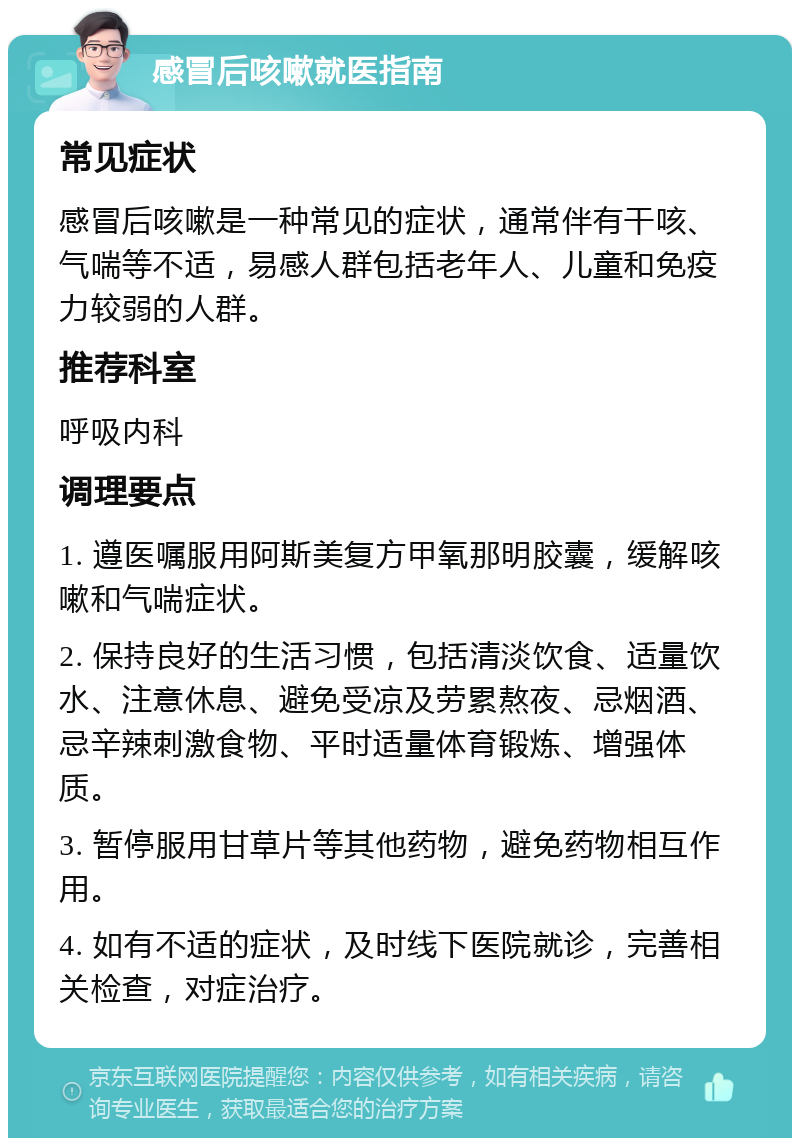 感冒后咳嗽就医指南 常见症状 感冒后咳嗽是一种常见的症状，通常伴有干咳、气喘等不适，易感人群包括老年人、儿童和免疫力较弱的人群。 推荐科室 呼吸内科 调理要点 1. 遵医嘱服用阿斯美复方甲氧那明胶囊，缓解咳嗽和气喘症状。 2. 保持良好的生活习惯，包括清淡饮食、适量饮水、注意休息、避免受凉及劳累熬夜、忌烟酒、忌辛辣刺激食物、平时适量体育锻炼、增强体质。 3. 暂停服用甘草片等其他药物，避免药物相互作用。 4. 如有不适的症状，及时线下医院就诊，完善相关检查，对症治疗。