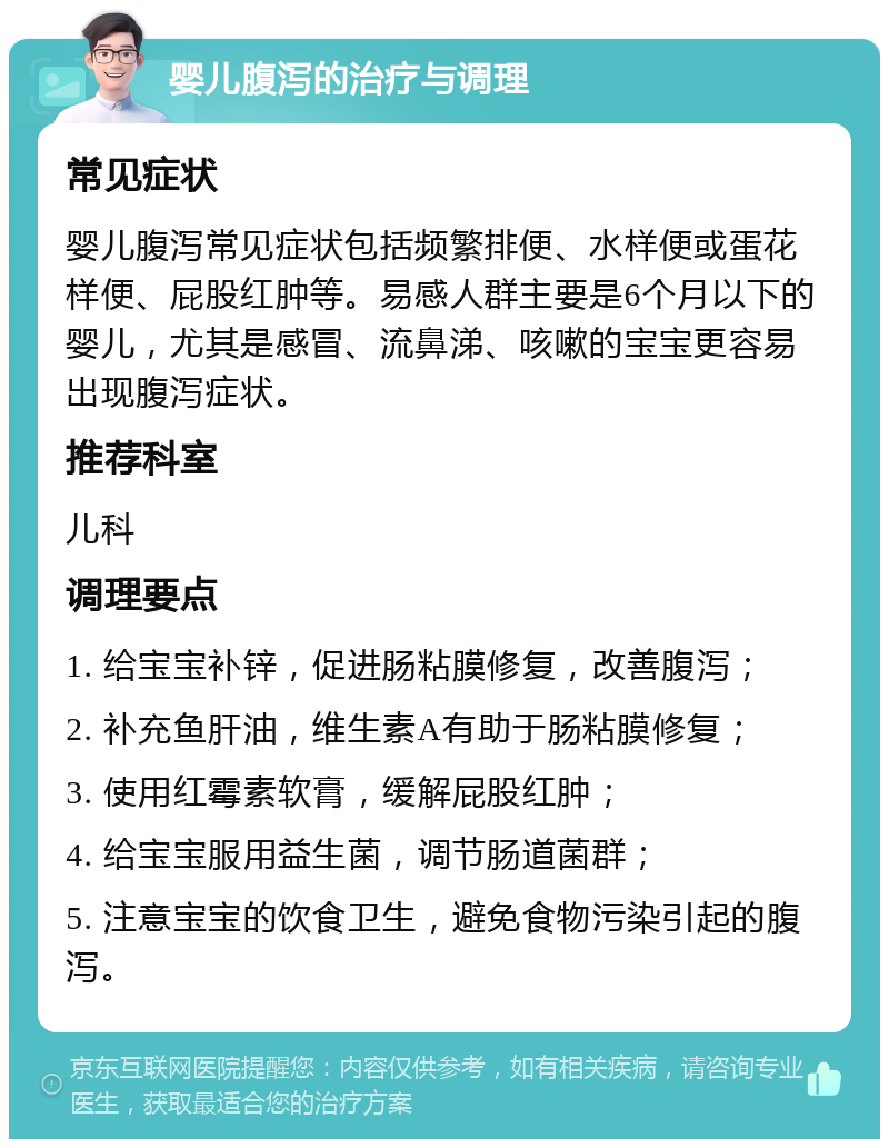 婴儿腹泻的治疗与调理 常见症状 婴儿腹泻常见症状包括频繁排便、水样便或蛋花样便、屁股红肿等。易感人群主要是6个月以下的婴儿，尤其是感冒、流鼻涕、咳嗽的宝宝更容易出现腹泻症状。 推荐科室 儿科 调理要点 1. 给宝宝补锌，促进肠粘膜修复，改善腹泻； 2. 补充鱼肝油，维生素A有助于肠粘膜修复； 3. 使用红霉素软膏，缓解屁股红肿； 4. 给宝宝服用益生菌，调节肠道菌群； 5. 注意宝宝的饮食卫生，避免食物污染引起的腹泻。