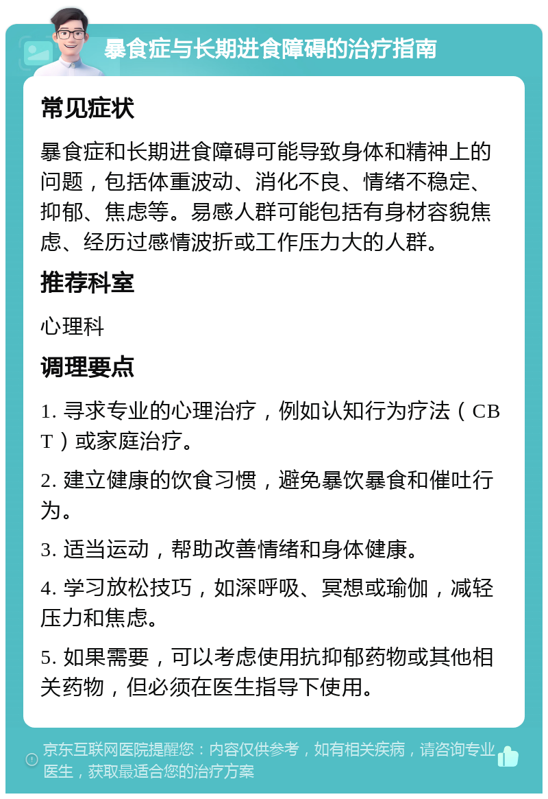 暴食症与长期进食障碍的治疗指南 常见症状 暴食症和长期进食障碍可能导致身体和精神上的问题，包括体重波动、消化不良、情绪不稳定、抑郁、焦虑等。易感人群可能包括有身材容貌焦虑、经历过感情波折或工作压力大的人群。 推荐科室 心理科 调理要点 1. 寻求专业的心理治疗，例如认知行为疗法（CBT）或家庭治疗。 2. 建立健康的饮食习惯，避免暴饮暴食和催吐行为。 3. 适当运动，帮助改善情绪和身体健康。 4. 学习放松技巧，如深呼吸、冥想或瑜伽，减轻压力和焦虑。 5. 如果需要，可以考虑使用抗抑郁药物或其他相关药物，但必须在医生指导下使用。