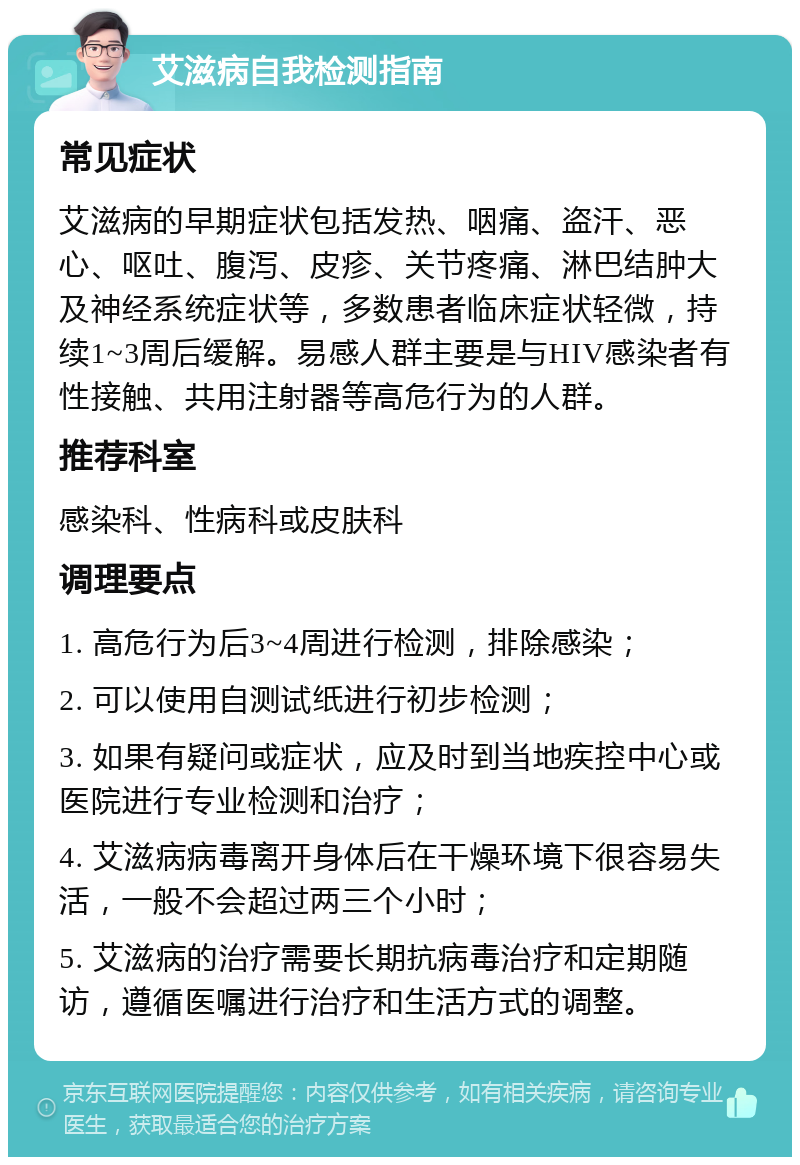 艾滋病自我检测指南 常见症状 艾滋病的早期症状包括发热、咽痛、盗汗、恶心、呕吐、腹泻、皮疹、关节疼痛、淋巴结肿大及神经系统症状等，多数患者临床症状轻微，持续1~3周后缓解。易感人群主要是与HIV感染者有性接触、共用注射器等高危行为的人群。 推荐科室 感染科、性病科或皮肤科 调理要点 1. 高危行为后3~4周进行检测，排除感染； 2. 可以使用自测试纸进行初步检测； 3. 如果有疑问或症状，应及时到当地疾控中心或医院进行专业检测和治疗； 4. 艾滋病病毒离开身体后在干燥环境下很容易失活，一般不会超过两三个小时； 5. 艾滋病的治疗需要长期抗病毒治疗和定期随访，遵循医嘱进行治疗和生活方式的调整。